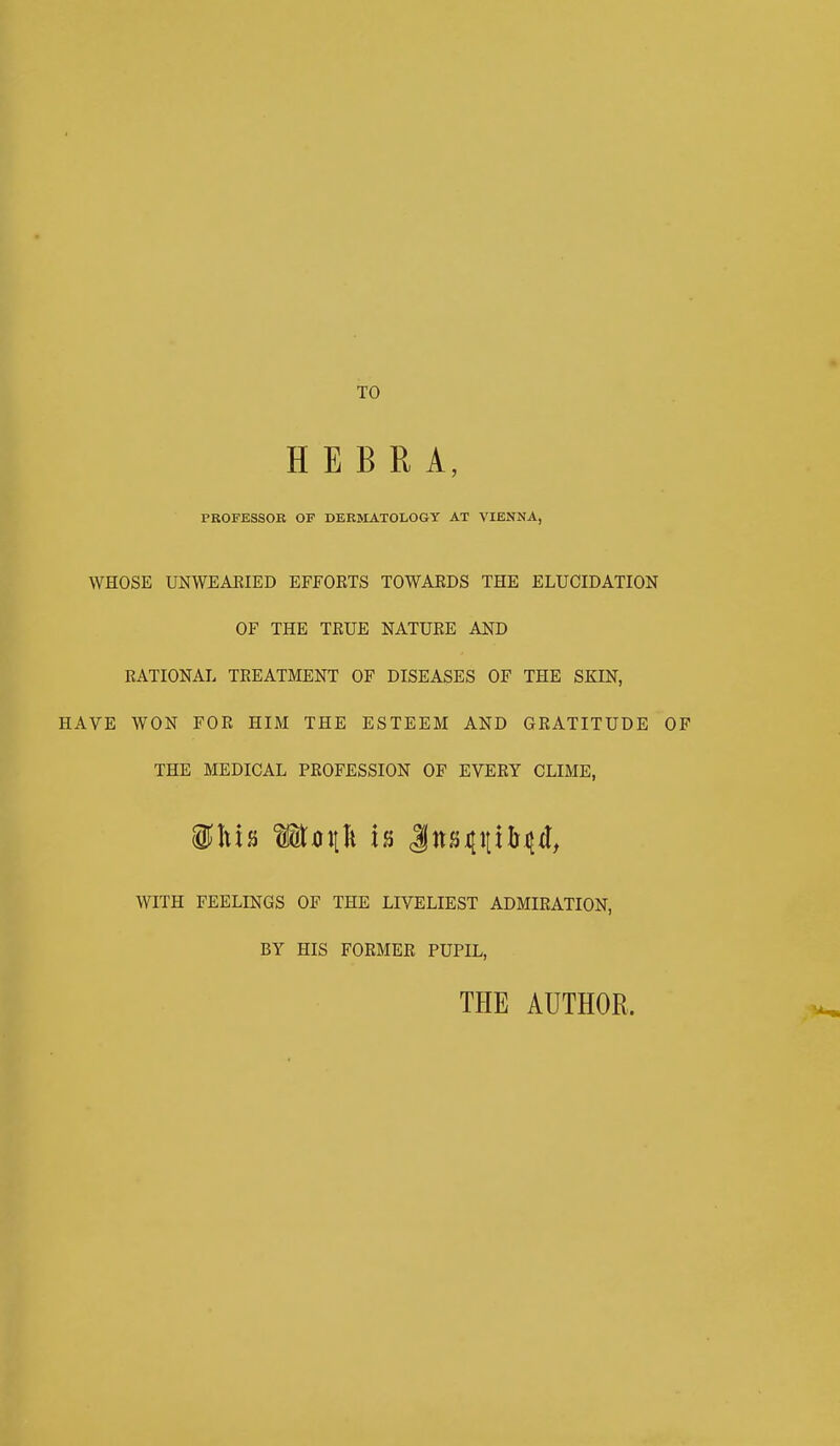 TO HEBRA, PROFESSOR OF DERMATOLOGY AT VIENNA, WHOSE UNWEAEIED EFFORTS TOWARDS THE ELUCIDATION OF THE TRUE NATURE AND RATIONAL TREATMENT OF DISEASES OF THE SKIN, HAVE WON FOR HIM THE ESTEEM AND GRATITUDE OF THE MEDICAL PROFESSION OF EVERY CLIME, WITH FEELINGS OF THE LIVELIEST ADMIRATION, BY HIS FORMER PUPIL, THE AUTHOR.