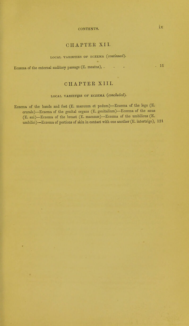 CHAPTER XII. local varieties of eczema (continued). Eczema of the external auditory passage (E. meatus), ... • 11 CHAPTER XIII. LOCAL VARIETIES OF ECZEMA (concluded). Eczema of the hands and feet (E. manuum et pedum)—Eczema of the legs (E. crurale)—Eczema of the genital organs (E. genitalium)—Eczema of the anus (E. ani)—Eczema of the breast (E. mammas)—Eczema of the umbilicus (E. umbilici)—Eczema of portions of skin in contact with one another (E. intertrigo), 121