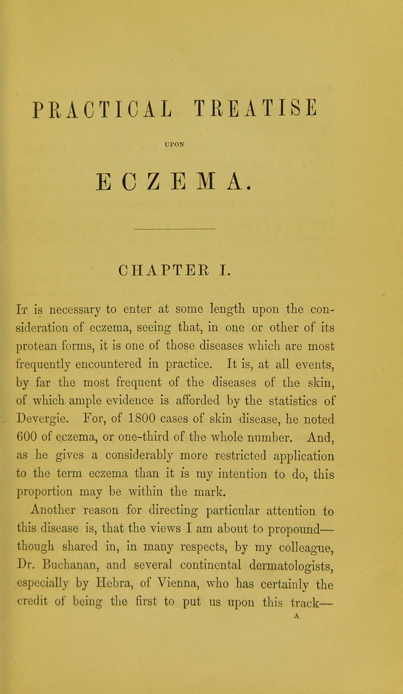 PRACTICAL TREATISE UPON ECZEMA. CHAPTEK I. It is necessary to enter at some length upon the con- sideration of eczema, seeing that, in one or other of its protean forms, it is one of those diseases which are most frequently encountered in practice. It is, at all events, by far the most frequent of the diseases of the skin, of which ample evidence is afforded by the statistics of Devergie. For, of 1800 cases of skin disease, he noted 600 of eczema, or one-third of the whole number. And, as he gives a considerably more restricted application to the term eczema than it is my intention to do, this proportion may be within the mark. Another reason for directing particular attention to this disease is, that the views I am about to propound— though shared in, in many respects, by my colleague, Dr. Buchanan, and several continental dermatologists, especially by Hebra, of Vienna, who has certainly the credit of being the first to put us upon this track— A