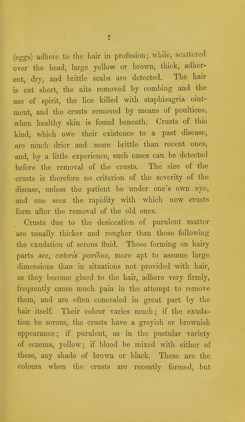 (eggs) adhere to the hair in profusion; while, scattered over the head, large yellow or brown, thick, adher- ent, dry, and brittle scabs are detected. The hair is cut short, the nits removed by combing and the use of spirit, the lice killed with staphisagria oint- ment, and the crusts removed by means of poultices, when healthy skin is found beneath. Crusts of this kind, which owe their existence to a past disease, are much drier and more brittle than recent ones, and, by a little experience, such cases can be detected before the removal of the crusts. The size of the crusts is therefore no criterion of the severity of the disease, unless the patient be under one's own eye, and one sees the rapidity with which new crusts form after the removal of the old ones. Crusts due to the desiccation of purulent matter are usually thicker and rougher than those following the exudation of serous fluid. Those forming on hairy parts are, cceteris paribus, more apt to assume large dimensions than in situations not provided with hair, as they become glued to the hair, adhere very firmly, frequently cause much pain in the attempt to remove them, and are often concealed in great part by the hair itself. Their colour varies much; if the exuda- tion be serous, the crusts have a greyish or brownish appearance; if purulent, as in the pustular variety of eczema, yellow; if blood be mixed with either of these, any shade of brown or black. These are the colours when the crusts are recently formed, but