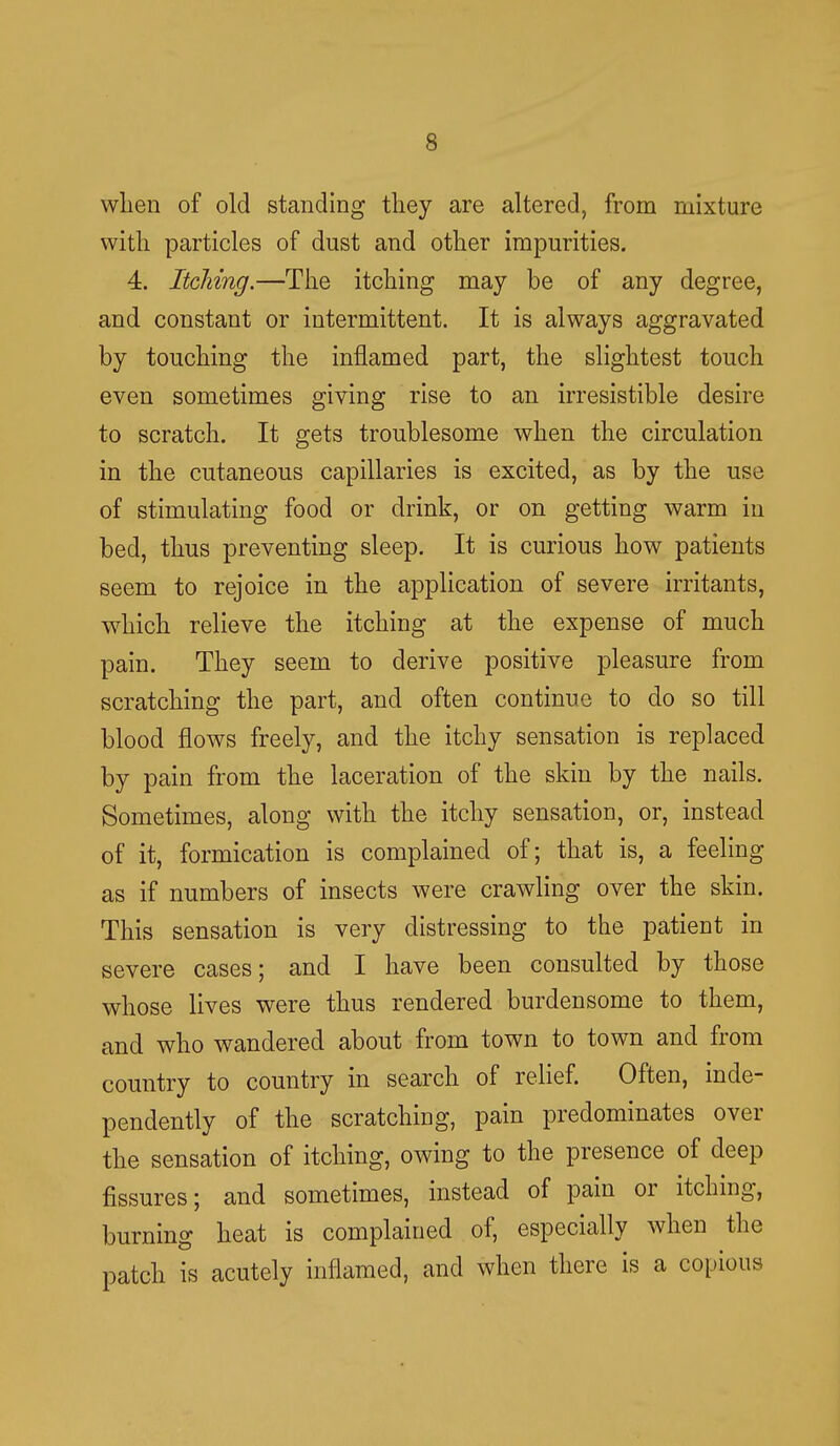 wlien of old standing they are altered, from mixture with particles of dust and other impurities. 4. Itching.—The itching may be of any degree, and constant or intermittent. It is always aggravated by touching the inflamed part, the slightest touch even sometimes giving rise to an irresistible desire to scratch. It gets troublesome when the circulation in the cutaneous capillaries is excited, as by the use of stimulating food or drink, or on getting warm in bed, thus preventing sleep. It is curious how patients seem to rejoice in the application of severe irritants, which relieve the itching at the expense of much pain. They seem to derive positive pleasure from scratching the part, and often continue to do so till blood flows freely, and the itchy sensation is replaced by pain from the laceration of the skin by the nails. Sometimes, along with the itchy sensation, or, instead of it, formication is complained of; that is, a feeling as if numbers of insects were crawling over the skin. This sensation is very distressing to the patient in severe cases; and I have been consulted by those whose lives were thus rendered burdensome to them, and who wandered about from town to town and from country to country in search of relief. Often, inde- pendently of the scratching, pain predominates over the sensation of itching, owing to the presence of deep fissures; and sometimes, instead of pain or itching, burning heat is complained of, especially when the patch is acutely inflamed, and when there is a copious