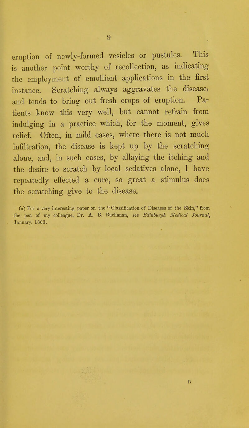 n eruption of newly-formed vesicles or pustules. This is another point worthy of recollection, as indicating the employment of emollient applications in the first instance. Scratching always aggravates the disease? and tends to bring out fresh crops of eruption. Pa- tients know this very well, but cannot refrain from indulging in a practice which, for the moment, gives relief. Often, in mild cases, where there is not much infiltration, the disease is kept up by the scratching alone, and, in such cases, by allaying the itching and the desire to scratch by local sedatives alone, I have repeatedly effected a cure, so great a stimulus does the scratching give to the disease. (a) For a very interesting paper on the  Classification of Diseases of the Skin, from the pen of my colleague, Dr. A. B. Buchanan, see Edinburgh Medical Journal, January, 1863. It
