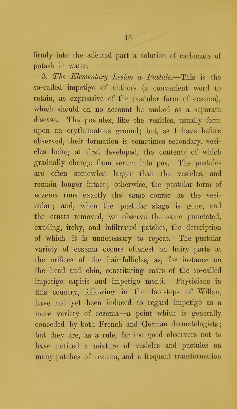 10 firmly into the affected part a solution of carbonate of potash in water. 3. The Elementary Lesion a Pustule.—This is the so-called impetigo of authors (a convenient word to retain, as expressive of the pustular form of eczema), which should on no account be ranked as a separate disease. The pustules, like the vesicles, usually form upon an erythematous ground; but, as I have before observed, their formation is sometimes secondary, vesi- cles being at first developed, the contents of which gradually change from serum into pus. The pustules are often somewhat larger than the vesicles, and remain longer intact; otherwise, the pustular form of eczema runs exactly the same course as the vesi- cular; and, when the pustular stage is gone, and the crusts removed, we observe the same punctated, exuding, itchy, and infiltrated patches, the description of which it is unnecessary to repeat. The pustular variety of eczema occurs oftenest on hairy parts at the orifices of the hair-follicles, as, for instance on the head and chin, constituting cases of the so-called impetigo capitis and impetigo menti. Physicians in this country, following in the footsteps of Willan, have not yet been induced to regard impetigo as a mere variety of eczema—a point which is generally conceded by both French and German dermatologists; but they are, as a rule, far too good observers not to have noticed a mixture of vesicles and pustules on many patches of eczema, and a frequent transformation