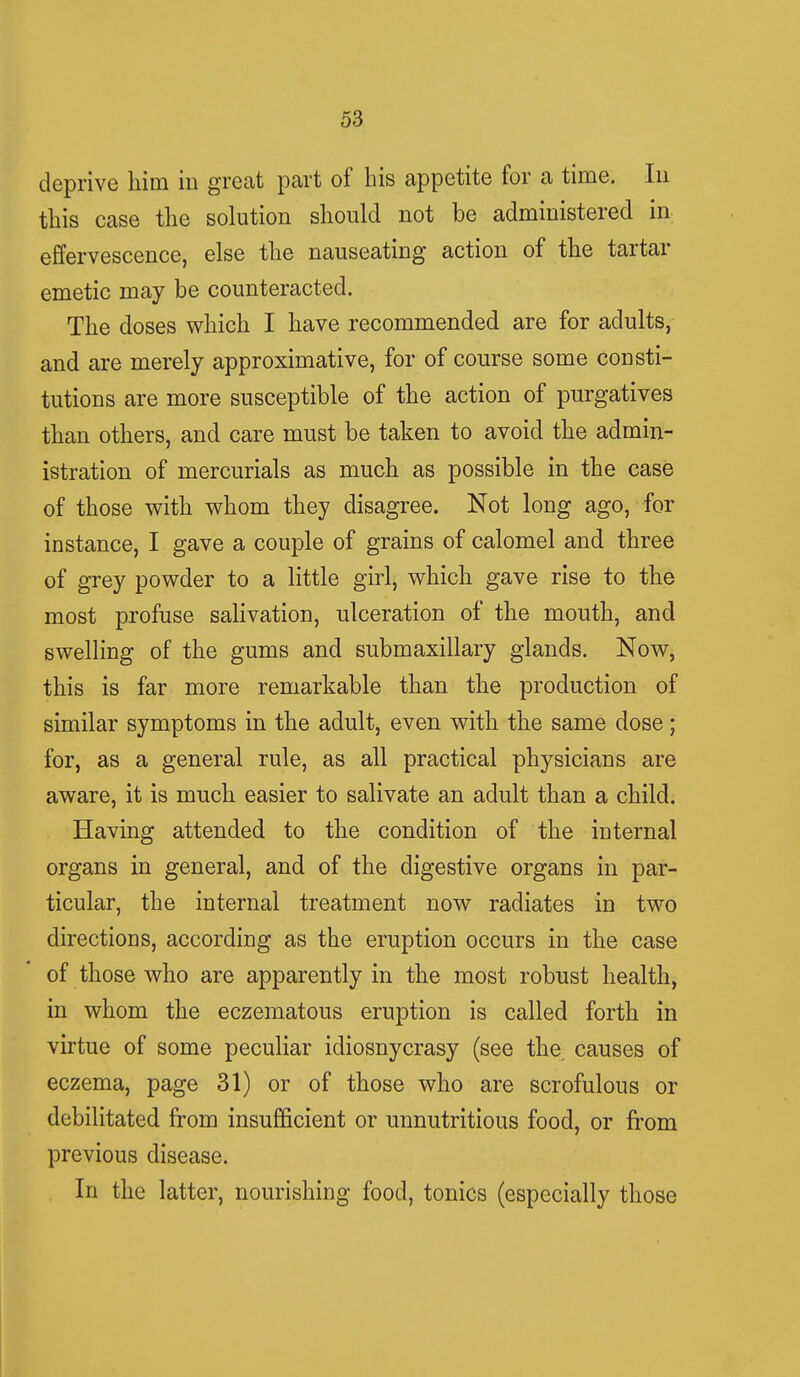 deprive him in great part of his appetite for a time. In this case the solution should not be administered in effervescence, else the nauseating action of the tartar emetic may be counteracted. The doses which I have recommended are for adults, and are merely approximative, for of course some consti- tutions are more susceptible of the action of purgatives than others, and care must be taken to avoid the admin- istration of mercurials as much as possible in the case of those with whom they disagree. Not long ago, for instance, I gave a couple of grains of calomel and three of grey powder to a little girl, which gave rise to the most profuse salivation, ulceration of the mouth, and swelling of the gums and submaxillary glands. Now, this is far more remarkable than the production of similar symptoms in the adult, even with the same dose; for, as a general rule, as all practical physicians are aware, it is much easier to salivate an adult than a child. Having attended to the condition of the internal organs in general, and of the digestive organs in par- ticular, the internal treatment now radiates in two directions, according as the eruption occurs in the case of those who are apparently in the most robust health, in whom the eczematous eruption is called forth in virtue of some peculiar idiosnycrasy (see the causes of eczema, page 31) or of those who are scrofulous or debilitated from insufficient or unnutritious food, or from previous disease. In the latter, nourishing food, tonics (especially those