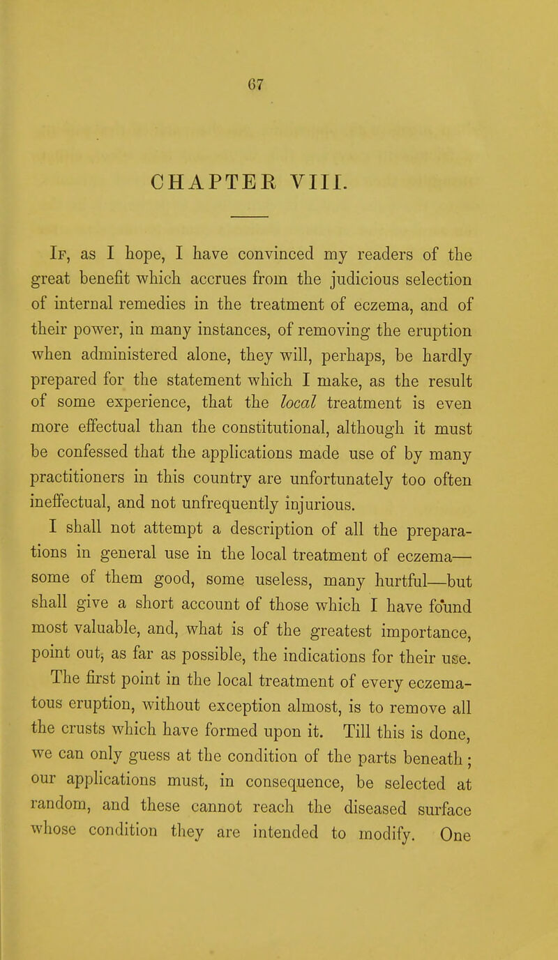 (57 CHAPTER VIII. If, as I hope, I have convinced my readers of the great benefit which accrues from the judicious selection of internal remedies in the treatment of eczema, and of their power, in many instances, of removing the eruption when administered alone, they will, perhaps, be hardly prepared for the statement which I make, as the result of some experience, that the local treatment is even more effectual than the constitutional, although it must be confessed that the applications made use of by many practitioners in this country are unfortunately too often ineffectual, and not unfrequently injurious. I shall not attempt a description of all the prepara- tions in general use in the local treatment of eczema— some of them good, some useless, many hurtful—but shall give a short account of those which I have found most valuable, and, what is of the greatest importance, point out, as far as possible, the indications for their use. The first point in the local treatment of every eczema- tous eruption, without exception almost, is to remove all the crusts which have formed upon it. Till this is done, we can only guess at the condition of the parts beneath; our applications must, in consequence, be selected at random, and these cannot reach the diseased surface whose condition they are intended to modify. One