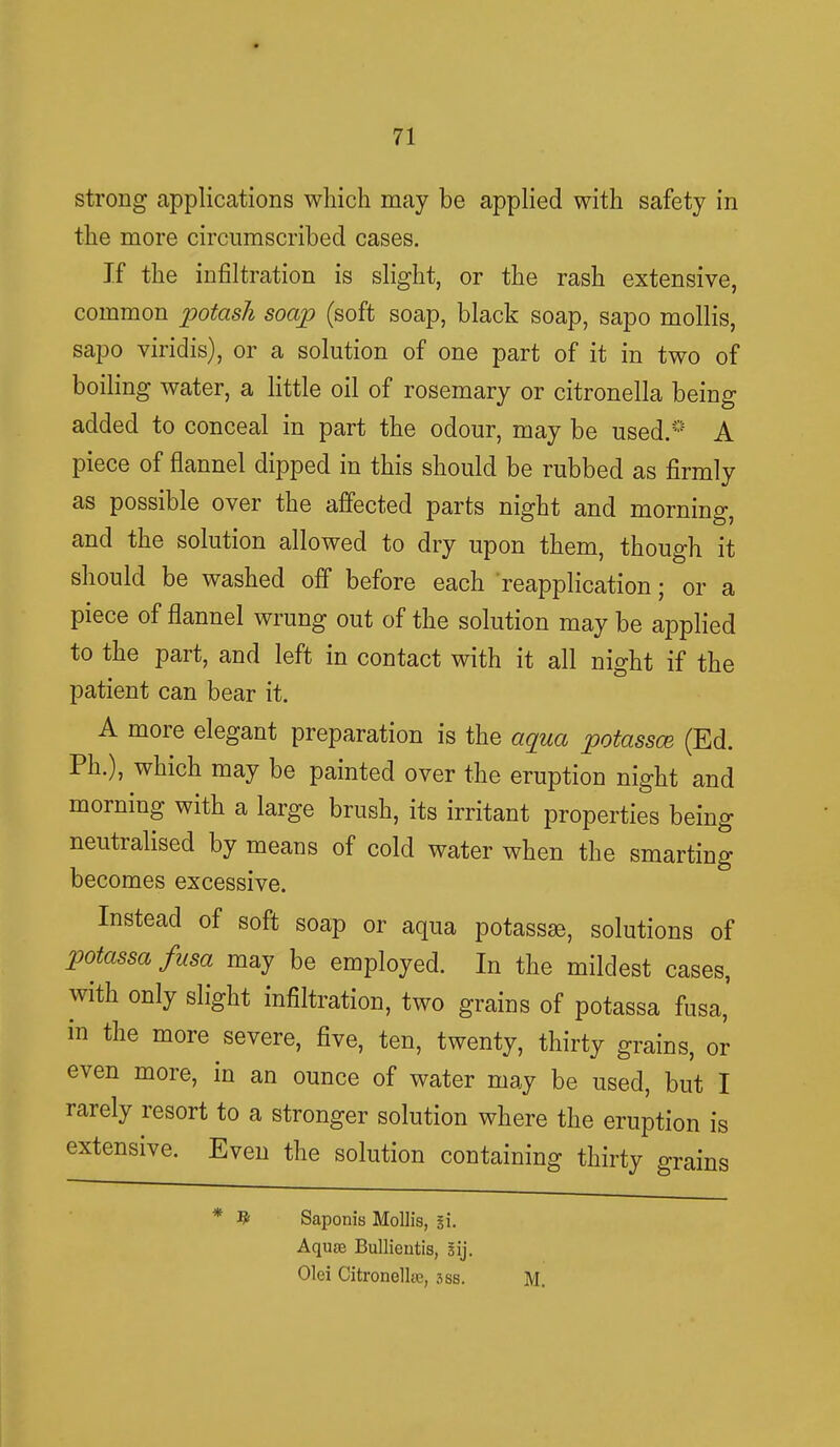 strong applications which may be applied with safety in the more circumscribed cases. If the infiltration is slight, or the rash extensive, common potash soap (soft soap, black soap, sapo mollis, sapo viridis), or a solution of one part of it in two of boiling water, a little oil of rosemary or citronella being added to conceal in part the odour, may be used. A piece of flannel dipped in this should be rubbed as firmly as possible over the affected parts night and morning, and the solution allowed to dry upon them, though it should be washed off before each reapplication; or a piece of flannel wrung out of the solution may be applied to the part, and left in contact with it all night if the patient can bear it. A more elegant preparation is the aqua potassce (Ed. Ph.), which may be painted over the eruption night and morning with a large brush, its irritant properties being neutralised by means of cold water when the smarting becomes excessive. Instead of soft soap or aqua potassse, solutions of potassa fusa may be employed. In the mildest cases, with only slight infiltration, two grains of potassa fusa, in the more severe, five, ten, twenty, thirty grains, or even more, in an ounce of water may be used, but I rarely resort to a stronger solution where the eruption is extensive. Even the solution containing thirty grains * # Saponis Mollis, si. Aquae Bullieutis, sij. Olei Citronelke, sss. M.