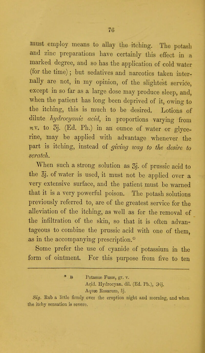 must employ means to allay the itching. The potash and zinc preparations have certainly this effect in a marked degree, and so has the application of cold water (for the time); but sedatives and narcotics taken inter- nally are not, in my opinion, of the slightest service, except in so far as a large dose may produce sleep, and, when the patient has long been deprived of it, owing to the itching, this is much to be desired. Lotions of dilute hydrocyanic acid, in proportions varying from mv. to 3j. (Ed. Ph.) in an ounce of water or glyce- rine, may be applied with advantage whenever the part is itching, instead of giving way to the desire to scratch. When such a strong solution as 3j. of prussic acid to the §j. of water is used, it must not be applied over a very extensive surface, and the patient must be warned that it is a very powerful poison. The potash solutions previously referred to, are of the greatest service for the alleviation of the itching, as well as for the removal of the infiltration of the skin, so that it is often advan- tageous to combine the prussic acid with one of them, as in the accompanying prescription.0 Some prefer the use of cyanide of potassium in the form of ointment. For this purpose from five to ten * # Potassse Fusse, gr. v. Acid. Hydrocyan. dil. (Ed. Ph.), 3ij. Aquge Kosarum, Sj. Sig. Rub a little firmly over the eruption night and morning, and when the itchy sensation is severe.