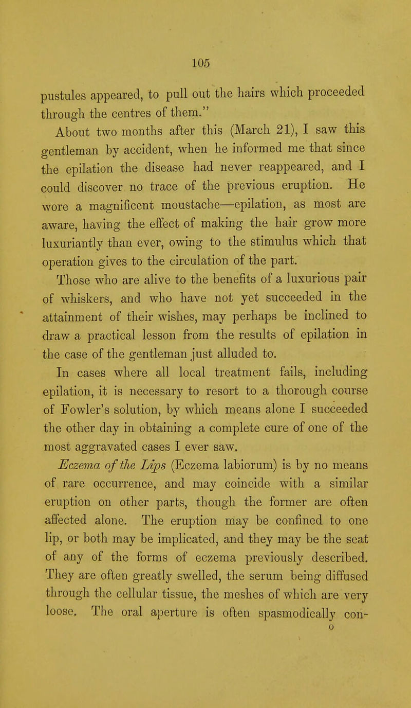 pustules appeared, to pull out the hairs which proceeded through the centres of them, About two months after this (March 21), I saw this gentleman by accident, when he informed me that since the epilation the disease had never reappeared, and I could discover no trace of the previous eruption. He wore a magnificent moustache—epilation, as most are aware, having the effect of making the hair grow more luxuriantly than ever, owing to the stimulus which that operation gives to the circulation of the part. Those who are alive to the benefits of a luxurious pair of whiskers, and who have not yet succeeded in the attainment of their wishes, may perhaps be inclined to draw a practical lesson from the results of epilation in the case of the gentleman just alluded to. In cases where all local treatment fails, including epilation, it is necessary to resort to a thorough course of Fowler's solution, by which means alone I succeeded the other day in obtaining a complete cure of one of the most aggravated cases I ever saw. Eczema of the Lips (Eczema labiorum) is by no means of rare occurrence, and may coincide with a similar eruption on other parts, though the former are often affected alone. The eruption may be confined to one lip, or both may be implicated, and they may be the seat of any of the forms of eczema previously described. They are often greatly swelled, the serum being diffused through the cellular tissue, the meshes of which are very loose. The oral aperture is often spasmodically con- o