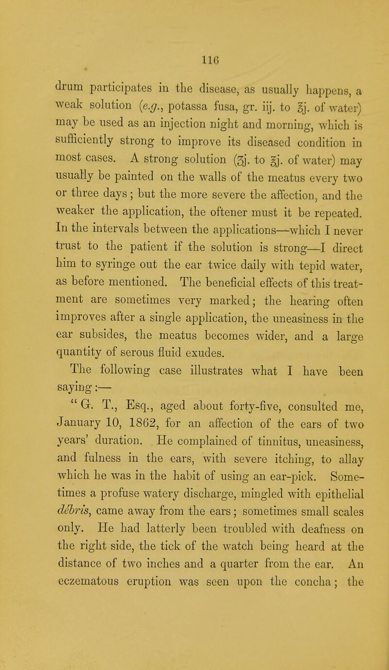 drum participates in the disease, as usually happens, a weak solution {e.g., potassa fusa, gr. iij. to gj. of water) may be used as an injection night and morning, which is sufficiently strong to improve its diseased condition in most cases. A strong solution (3j. to gj. of water) may usually be painted on the walls of the meatus every two or three days; but the more severe the affection, and the weaker the application, the oftener must it be repeated. In the intervals between the applications—which I never trust to the patient if the solution is strong—I direct him to syringe out the ear twice daily with tepid water, as before mentioned. The beneficial effects of this treat- ment are sometimes very marked; the hearing often improves after a single application, the uneasiness in the ear subsides, the meatus becomes wider, and a large quantity of serous fluid exudes. The following case illustrates what I have been saying:—  G. T., Esq., aged about forty-five, consulted me, January 10, 1862, for an affection of the ears of two years' duration. . He complained of tinnitus, uneasiness, and fulness in the ears, with severe itching, to allay which he was in the habit of using an ear-pick. Some- times a profuse watery discharge, mingled with epithelial debris, came away from the ears; sometimes small scales only. He had latterly been troubled with deafness on the right side, the tick of the watch being heard at the distance of two inches and a quarter from the ear. An eczematous eruption was seen upon the concha; the