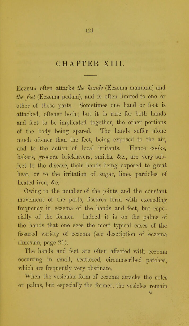 CHAPTER XIII. Eczema often attacks the hands (Eczema manuum) and the feet (Eczema pedum), and is often limited to one or other of these parts. Sometimes one hand or foot is attacked, oftener both; but it is rare for both hands and feet to be implicated together, the other portions of the body being spared. The hands suffer alone much oftener than the feet, being exposed to the air, and to the action of local irritants. Hence cooks, bakers, grocers, bricklayers, smiths, &c, are very sub- ject to the disease, their hands being exposed to great heat, or to the irritation of sugar, lime, particles of heated iron, &c. Owing to the number of the joints, and the constant movement of the parts, fissures form with exceeding frequency in eczema of the hands and feet, but espe- cially of the former. Indeed it is on the palms of the hands that one sees the most typical cases of the fissured variety of eczema (see description of eczema rimosum, page 21). The hands and feet are often affected with eczema occurring in small, scattered, circumscribed patches, which are frequently very obstinate. When the vesicular form of eczema attacks the soles or palms, but especially the former, the vesicles remain Q