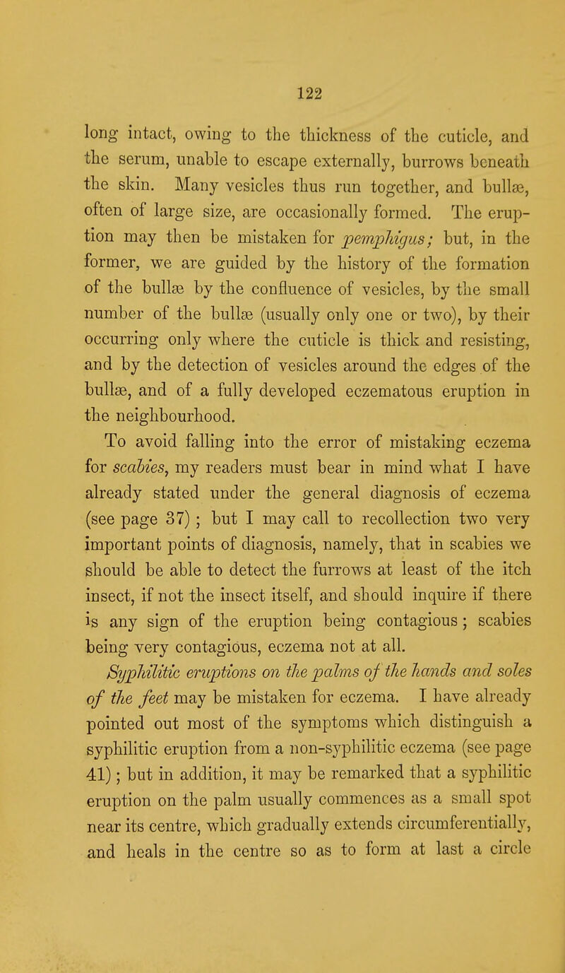 long intact, owing to the thickness of the cuticle, and the serum, unable to escape externally, burrows beneath the skin. Many vesicles thus run together, and bullae, often of large size, are occasionally formed. The erup- tion may then be mistaken for pemphigus; but, in the former, we are guided by the history of the formation of the bullae by the confluence of vesicles, by the small number of the bullae (usually only one or two), by their occurring only where the cuticle is thick and resisting, and by the detection of vesicles around the edges of the bullae, and of a fully developed eczematous eruption in the neighbourhood. To avoid falling into the error of mistaking eczema for scabies, my readers must bear in mind what I have already stated under the general diagnosis of eczema (see page 37) ; but I may call to recollection two very important points of diagnosis, namely, that in scabies we should be able to detect the furrows at least of the itch insect, if not the insect itself, and should inquire if there is any sign of the eruption being contagious; scabies being very contagious, eczema not at all. Syphilitic eruptions on the palms of the hands and soles of the feet may be mistaken for eczema. I have already pointed out most of the symptoms which distinguish a syphilitic eruption from a non-syphilitic eczema (see page 41); but in addition, it may be remarked that a syphilitic eruption on the palm usually commences as a small spot near its centre, which gradually extends circumferentially, and heals in the centre so as to form at last a circle