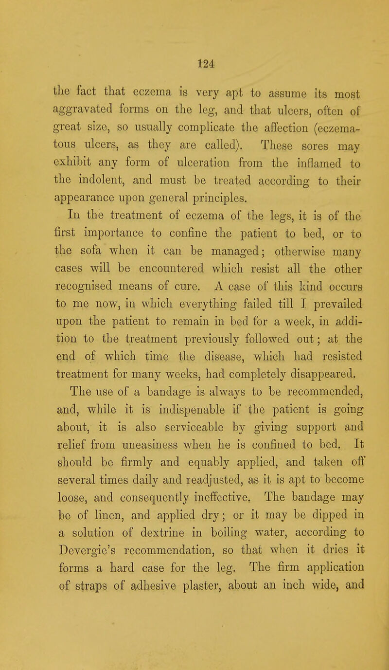 the fact that eczema is very apt to assume its most aggravated forms on the leg, and that ulcers, often of great size, so usually complicate the affection (eczema- tous ulcers, as they are called). These sores may exhibit any form of ulceration from the inflamed to the indolent, and must be treated according to their appearance upon general principles. In the treatment of eczema of the legs, it is of the first importance to confine the patient to bed, or to the sofa when it can be managed; otherwise many cases will be encountered which resist all the other recognised means of cure. A case of this kind occurs to me now, in which everything failed till I prevailed upon the patient to remain in bed for a week, in addi- tion to the treatment previously followed out; at the end of which time the disease, which had resisted treatment for many weeks, had completely disappeared. The use of a bandage is always to be recommended, and, while it is indispenable if the patient is going about, it is also serviceable by giving support and relief from uneasiness when he is confined to bed. It should be firmly and equably applied, and taken off several times daily and readjusted, as it is apt to become loose, and consequently ineffective. The bandage may be of linen, and applied dry; or it may be dipped in a solution of dextrine in boiling water, according to Devergie's recommendation, so that when it dries it forms a hard case for the leg. The firm application of straps of adhesive plaster, about an inch wide, and