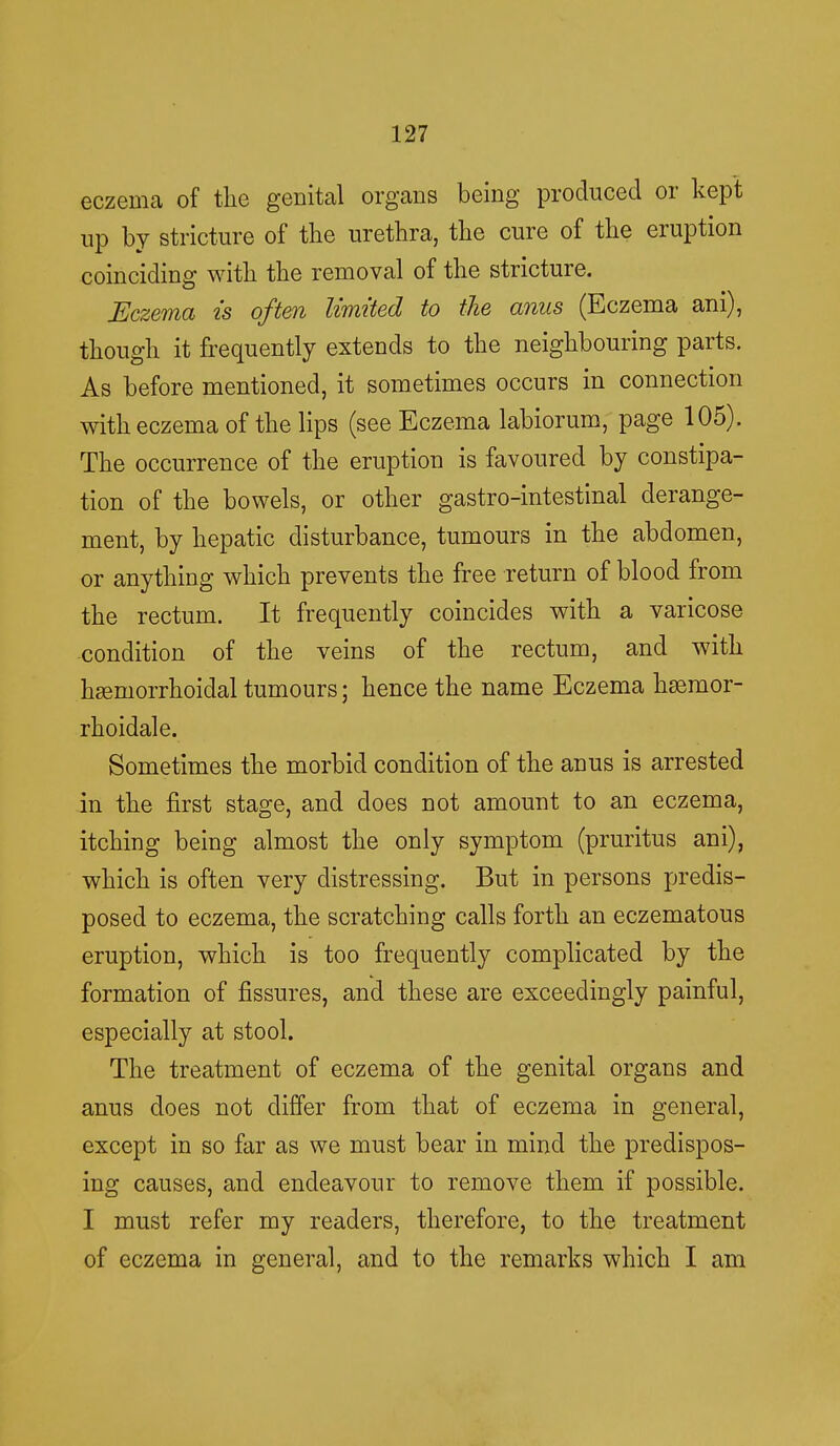 eczema of the genital organs being produced or kept up by stricture of the urethra, the cure of the eruption coinciding with the removal of the stricture. Eczema is often limited to the anus (Eczema ani), though it frequently extends to the neighbouring parts. As before mentioned, it sometimes occurs in connection with eczema of the lips (see Eczema labiorum, page 105). The occurrence of the eruption is favoured by constipa- tion of the bowels, or other gastro-intestinal derange- ment, by hepatic disturbance, tumours in the abdomen, or anything which prevents the free return of blood from the rectum. It frequently coincides with a varicose condition of the veins of the rectum, and with hemorrhoidal tumours; hence the name Eczema hsemor- rhoidale. Sometimes the morbid condition of the anus is arrested in the first stage, and does not amount to an eczema, itching being almost the only symptom (pruritus ani), which is often very distressing. But in persons predis- posed to eczema, the scratching calls forth an eczematous eruption, which is too frequently complicated by the formation of fissures, and these are exceedingly painful, especially at stool. The treatment of eczema of the genital organs and anus does not differ from that of eczema in general, except in so far as we must bear in mind the predispos- ing causes, and endeavour to remove them if possible. I must refer my readers, therefore, to the treatment of eczema in general, and to the remarks which I am