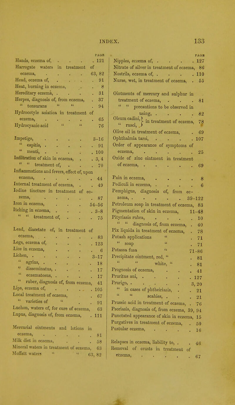 I'AGB Hands, eczema of, . . . 121 Harrogate waters in treatment of eczema, . . . 63, 82 Head, eczema of, . . . .91 Heat, burning in eczema, . 8 Hereditary eczema, . . . .31 Herpes, diagnosis of, from eczema, . 37  tonsurans   . 94 Hydrocotyle asiatica in treatment of eczema 65 Hydrocyanic acid   76 Impetigo,  capitis, .  menti, . Infiltration of skin in eczema,   treatment of, Inflammations and fevers, effect eczema, Internal treatment of eczema, Iodine tincture in treatment zema, Iron in eczema, Itching in eczema, .   treatment of, of, upon 3-16 . 91 . 100 . 3,4 . 70 44 49 of ec- . 87 54-56 . 3-8 . 75 Lead, diacetate of, in treatment of eczema. . . , t .83 Legs, eczema of, Lice in eczema, Lichen, .  agrius, .  disseminatus,  eczematosus, . 123 . 6 3-17 . 18 . 17 . 17 ruber, diagnosis of, from eczema, 41 Lips, eczema of, Local treatment of eczema,  varieties of  Luchon, waters of, for cure of eczema, Lupus, diagnosis of, from eczema, 105 67 91 63 111 Mercurial ointments and lotions in eczema, . . . , 81 Milk diet in eczema, . . .58 Mineral waters in treatment of eczema, 63 Moffatt waters   63 82 PAoa Nipples, eczema of, . . . .127 Nitrate of silver in treatment of eczema, 86 Nostrils, eczema of, . . . .110 Nurse, wet, in treatment of eczema, . 55 Ointments of mercury and sulphur in treatment of eczema, . . .81   precautions to be observed in using, Oleum cadini,) . 82 rusci, ' j- in treatment of eczema, 78 Olive oil in treatment of eczema, . 69 Ophthalmia tarsi, . . . .107 Order of appearance of symptoms of eczema, . . . . .25 Oxide of zinc ointment in treatment of eczema, . 69 Pain in eczema, .... 8 Pediculi in eczema, .... 6 Pemphigus, diagnosis of, from ec- zema, 39-122 Petroleum soap in treatment of eczema, 83 Pigmentation of skin in eczema, 11-48 Pityriasis rubra, . . . .10   diagnosis of, from eczema, . 40 Pix liquida in treatment of eczema, . 78 Potash applications  .71  soap  , 7i Potassa fusa  71-86 Precipitate ointment, red,  .81   white,  . 81 Prognosis of eczema, . . ,41 Pruritus ani, 127 Prurigo, . . . . . 3,20  in cases of phtheiriasis, . .21  scabies, . . .21 Prussic acid in treatment of eczema, . 76 Psoriasis, diagnosis of, from eczema, 39, 94 Punctated appearance of skin in eczema, 15 Purgatives in treatment of eczema, . 50 Pustular eczema, ... i e Relapses in eczema, liability to, . . -1 (5 Removal of crusts in treatment of eczema, . . , 67