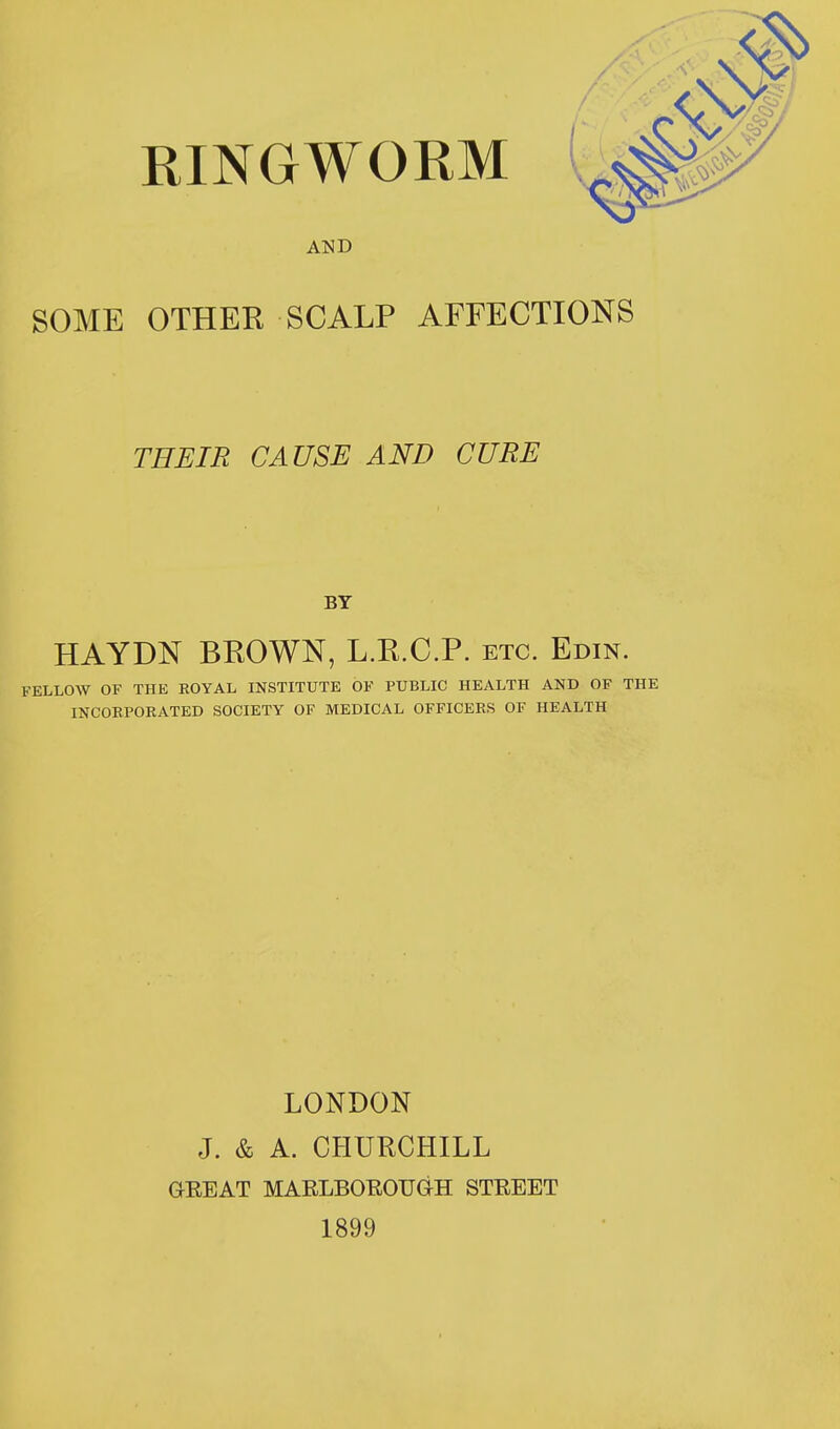 AND SOME OTHER SCALP AFFECTIONS THEIR CAUSE AND CURE BY HAYDN BROWN, L.R.C.P. etc. Edin. FELLOW OF THE ROYAL INSTITUTE OF PUBLIC HEALTH AND OF THE INCORPORATED SOCIETY OF MEDICAL OFFICERS OF HEALTH LONDON J. & A. CHURCHILL GREAT MARLBOROUGH STREET 1899