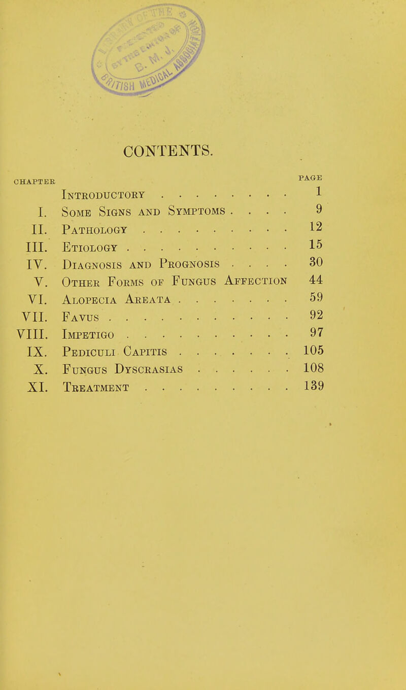 CONTENTS. CHAPTER PAGE Introductory 1 I. Some Signs and Symptoms .... 9 II. Pathology 12 III. Etiology 15 IV. Diagnosis and Prognosis .... 30 V. Other Forms of Fungus Affection 44 VI. Alopecia Areata 59 VII. Favus 92 VIII. Impetigo 97 IX. Pediculi Capitis 105 X. Fungus Dyscrasias 108 XI. Treatment 139