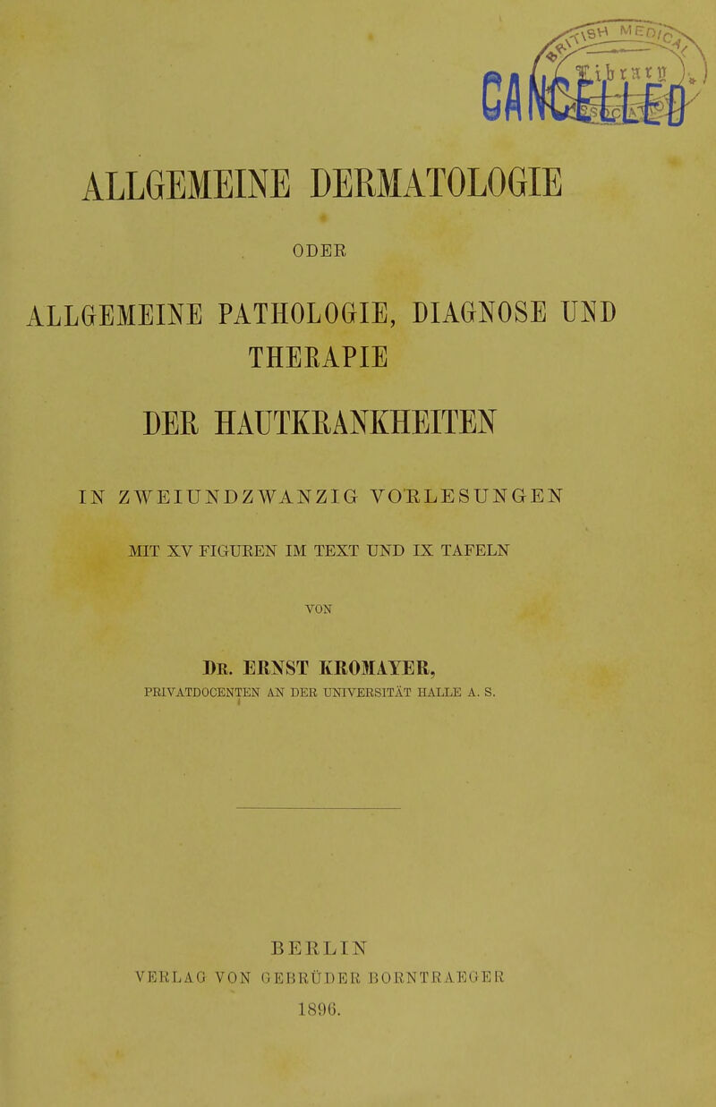 ALLGEMEINE DERMATOLOGIE ODEE ALLGEMEINE PATHOLOGIE, DIAGNOSE UND THEEAPIE DER HAUTKRANKHEITEN IN ZWEIUNDZWANZIG VORLESUNGEN MIT XV FIGUEEN IM TEXT UND IX TAFELN VON Dr. ernst KROMAYER, PRIVATDOCENTEN KN DER UNIVERSITÄT HALLE A. S. VERLAG VON BERLIN GEBRÜDER BORNTRAEGER 1896.