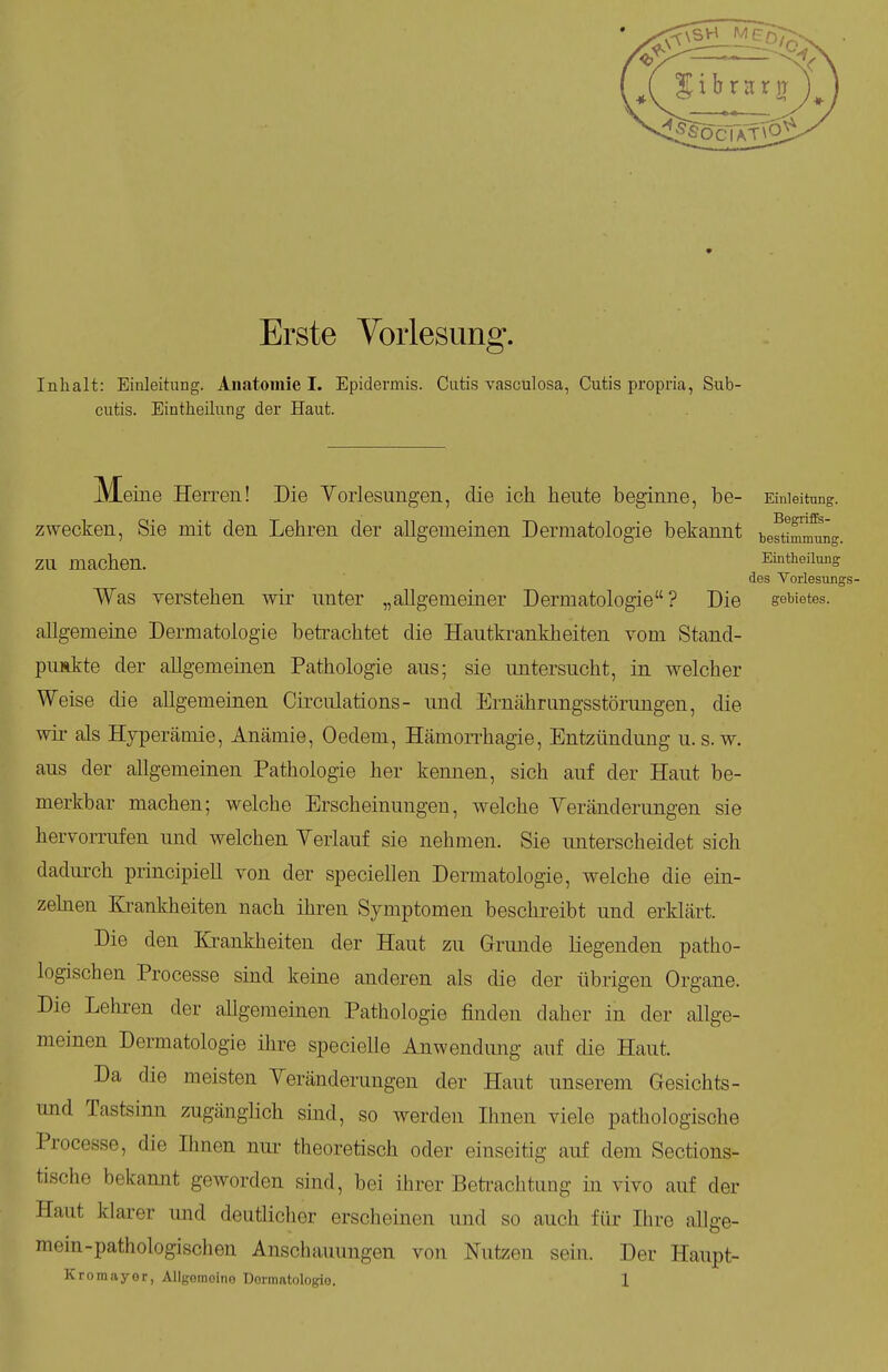 Erste Vorlesung. Inhalt: Einleitung. Anatomie I. Epidermis. Cutis vascüiosa, Cutis propria, Sub- cutis. Eintheilung der Haut. Meine Herren! Die Yorlesungen, die ich heute beginne, be- Einleitung, zwecken, Sie mit den Lehren der allgemeinen Dermatologie bekannt tefti^^ng. zu machen. Eintheilung des Vorlesiings- Was verstehen wir unter „allgemeiner Dermatologie? Die geWetes. allgemeine Dermatologie betrachtet die Hautkrankheiten vom Stand- puskte der allgemeinen Pathologie aus; sie untersucht, im welcher Weise die allgemeinen Circiüations- und Ernährungsstörungen, die wii- als Hyperämie, Anämie, Oedem, Hämorrhagie, Entzündung u. s. w. aus der allgemeinen Pathologie her kennen, sich auf der Haut be- merkbar machen; welche Erscheinungen, welche Yeränderungen sie hervorrufen imd welchen Yerlauf sie nehmen. Sie imterscheidet sich dadurch principieh von der speciellen Dermatologie, welche die ein- zehien Krankheiten nach ihren Symptomen beschreibt und erklärt. Die den Krankheiten der Haut zu Grunde liegenden patho- logischen Processe sind keine anderen als die der übrigen Organe. Die Lelu-en der allgemeinen Pathologie finden daher in der allge- meinen Dermatologie ihre specielle Anwendung auf die Haut. Da die meisten Yeränderungen der Haut unserem Gesichts- und Tastsinn zugänglich smd, so Averden Ihnen viele pathologische Processe, die Ihnen nur theoretisch oder einseitig auf dem Sections- tische bekannt geworden sind, bei ihrer Beti^aclitimg in vivo auf der Haut klarer und deutlicher erscheinen und so auch für Ihre allge- mein-pathologischen Anschauungen von Nutzen sein. Der Haupt-