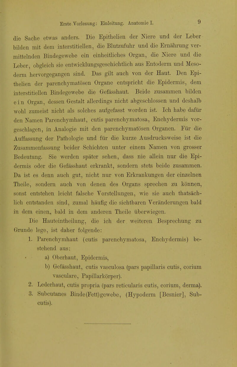 die Sache etwas anders. Die Epithelien der Mere und der Leber bilden mit dem interstitiellen, die Blutziifuhr und die Ernährung ver- mittelnden Bindegewebe ein einheitliches Organ, die Niere und die Leber obgleich sie entwicklungsgeschichtlich aas Entoderm und Meso- derni hervorgegangen sind. Das gilt auch von der Haut. Den Epi- thelien der parenchymatösen Organe entspricht die Epidermis, dem interstitiellen Bindegewebe die Grefässhaut. Beide zusammen bilden ein Organ, dessen Gestalt allerdings nicht abgeschlossen und deshalb wohl zumeist nicht als solches aufgefasst worden ist. Ich habe dafür den Namen Pai-enchymhaut, cutis parenchymatosa, Enchydermis vor- geschlagen, in Analogie mit den parenchymatösen Organen. Für die Auffassung der Pathologie und für die kurze Ausdrucksweise ist die Zusammenfassung beider Schichten unter einem JSTamen von grosser Bedeutimg. Sie werden später sehen, dass nie allein nur die Epi- dermis oder die Gefässhaut erkrankt, sondern stets beide zusammen. Da ist es denn auch gut, nicht nur von Erkrankungen der einzelnen Theile, sondern auch von denen des Organs sprechen zu können, sonst entstehen leicht falsche Vorstellungen, wie sie auch thatsäch- lich entstanden sind, zumal häufig die sichtbaren Yeränderungen bald in dem einen,, bald in dem anderen Theile überwiegen. Die Hauteintheilung, die ich der weiteren Besprechung zu Grmide lege, ist daher folgende: 1. Parenchynihaut (cutis parenchymatosa, Enchy dermis) be- stehend aus: a) Oberhaut, Epidermis, b) Gefässhaut, cutis vasculosa (pars papillaris cutis, coriiun vasculare, Papillarkörper). 2. Lederhaut, cutis propria (pars reticularis cutis, corium, derma). 3. Subcutanes Binde (Fett) gewebe, (Hypoderm [Besnier], Sub- cutis).