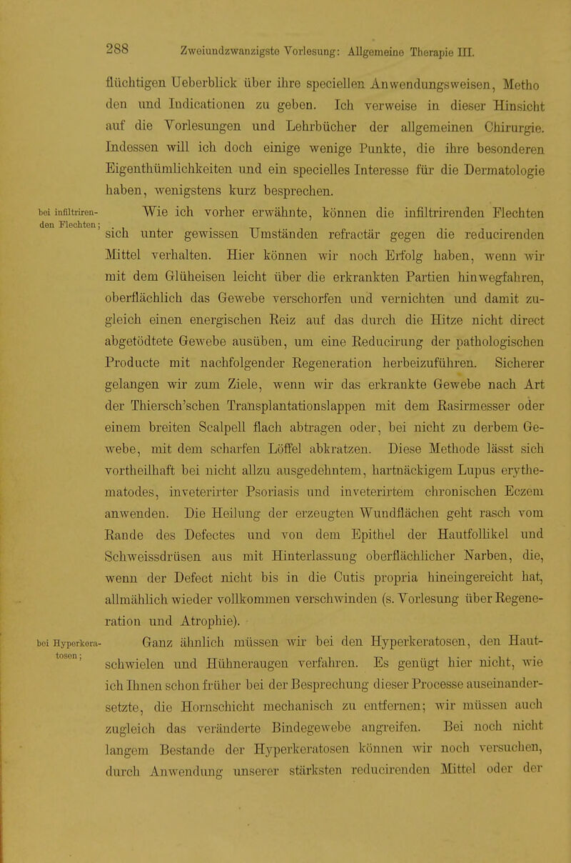 flüchtigen Ueberblick über ihre speciellen Anwendungsweisen, Metho den und ludicationeu zu geben. Ich verweise in dieser Hinsicht auf die Yorlesungen und Lehrbücher der allgemeinen Chirurgie. Indessen will ich doch einige wenige Punkte, die ihre besonderen Bigenthümlichkeiten und ein specielles Interesse für die Dermatologie haben, wenigstens kurz besprechen. i)ei inflitriren- Wie ich vorhor erwähnte, können die infiltrirenden Flechten den Flechten; . sich unter gewissen Umständen refractär gegen die reducirenden Mittel verhalten. Hier können wir noch Erfolg haben, wenn wir mit dem Glüheisen leicht über die erkrankten Partien hinwegfahren, oberflächlich das Gewebe verschorfen und vernichten und damit zu- gleich einen energischen Reiz auf das durch die Hitze nicht direct abgetödtete Gewebe ausüben, um eine Reducii'ung der pathologischen Producte mit nachfolgender Regeneration herbeizuführen. Sicherer gelangen wir zum Ziele, wenn wir das erkrankte Gewebe nach Art der Thiersch'schen Transplantatiouslappen mit dem Rasirmesser oder einem breiten Scalpell flach abtragen oder, bei nicht zu derbem Ge- webe, mit dem scharfen Löff'el abkratzen. Diese Methode lässt sich vortheilhaft bei nicht aUzu ausgedehntem, hartnäckigem Lupus erythe- matodes, inveterirter Psoriasis und inveterirtem chronischen Eczem anwenden. Die Heikmg der erzeugten Wundflächen geht rasch vom Rande des Defectes und von dem Epithel der Hautfollikel und Schweissdrüsen aus mit Hinterlassung oberflächlicher Narben, die, wenn der Defect nicht bis in die Cutis propria hineingereicht hat, allmählich wieder vollkommen verschwinden (s. Yorlesung über Regene- ration und Atrophie), bei Hyperkera- Ganz ähnlich müsscu wir bei den Hyperkeratosen, den Haut- Schwielen und Hühneraugen verfahren. Es genügt hier nicht, wie ich Ihnen schon fi-üher bei der Besprechung dieser Processe auseinander- setzte, die Hornschicht mechanisch zu entfernen; wir müssen auch zugleich das veränderte Bindegewebe angi-eifen. Bei noch nicht langem Bestände der Hyperkeratosen können wir noch versuchen, durch Anwendung unserer stärksten reducirenden Mttel oder der