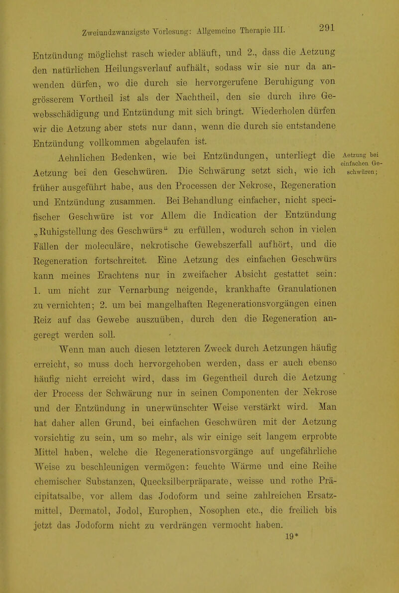Entzündung möglichst rasch wieder abläuft, und 2., dass die Aetzung den natüi-lichen Heilungsverlauf aufhält, sodass wir sie nui' da an- wenden dürfen, wo die durch sie hervorgerufene Beruhigung von gi-össerem Yortheil ist als der Nachtheil, den sie durch ihre Ge- websschädigung und Entzündung mit sich bringt. Wiederholen dürfen wir die Aetzung aber stets nur dann, wenn die durch sie entstandene Entzündung vollkommen abgelaufen ist. Aehnlichen Bedenken, wie bei Entzündungen, unterliegt die Aetzung bei einfaclien Ge- Aetzung bei den Geschwüren. Die Schwärung setzt sich, wie ich schwüren; früher ausgeführt habe, aus den Processen der Nekrose, Eegeneration und Entzündung zusammen. Bei Behandlung einfacher, nicht speci- fischer Geschwüre ist vor Allem die Indication der Entzündung „Ruhigstellung des Geschwürs zu erfüllen, wodurch schon in vielen Fällen der moleculäre, nekrotische Gewebszerfall aufhört, und die Regeneration fortschreitet. Eine Aetzung des einfachen Geschwürs kann meines Erachtens nur in zweifacher Absicht gestattet sein: 1. um nicht zur Yernarbung neigende, krankhafte Granulationen zu vernichten; 2. um bei mangelhaften Regenerationsvorgängen einen Reiz auf das Gewebe auszuüben, dui'ch den die Regeneration an- geregt werden soll. Wenn man auch diesen letzteren Zweck durch Aetzungen häufig erreicht, so muss doch hervorgehoben werden, dass er auch ebenso häufig nicht erreicht wird, dass im Gegentheil durch die Aetzung der Process der Schwärung nur in seinen Componenten der Nekrose und der Entzündung in unerwünschter Weise verstärkt wird. Man hat daher allen Grund, bei einfachen Geschwüren mit der Aetzung vorsichtig zu sein, um so mehr, als wir einige seit langem erprobte Mittel haben, welche die Regenerationsvorgänge auf ungefährliche Weise zu beschleunigen vermögen: feuchte Wärme und eine Reihe chemischer Substanzen, Quecksilberpräparate, weisse und. rothe Prä- cipitatsalbe, vor allem das Jodoform und seine zahlreichen Ersatz- mittel, Derraatol, Jodol, Europhen, Nosophen etc., die fi-eilich bis jetzt das Jodoform nicht zu verdrängen vermocht haben. 19*