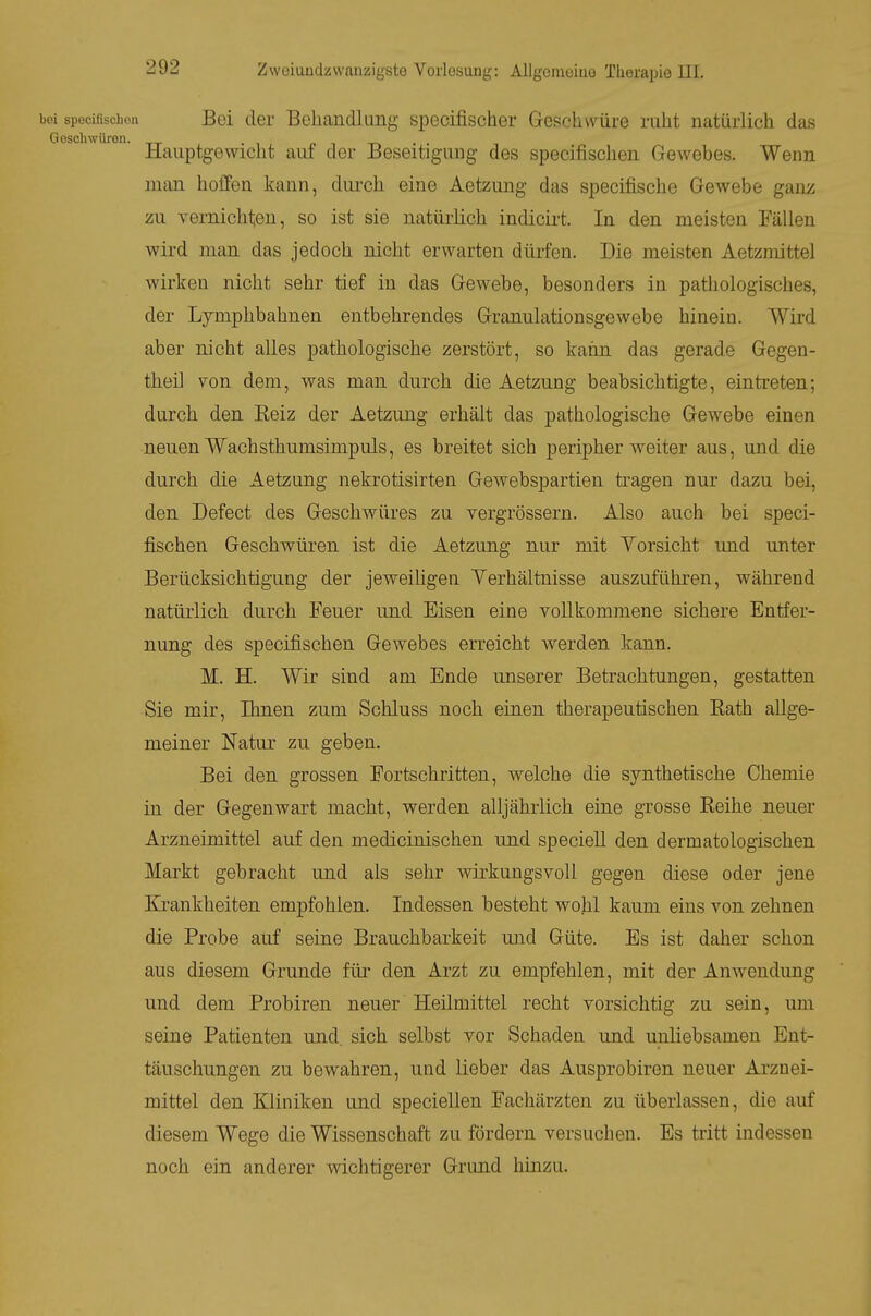 spocilischoa Bei der Behandlung specifischer Geschwüre ruht natürlich das ^schwüren. « i -n . • Hauptgewicht auf der Beseitigung des specifischen Gewebes. Wenn man hoffen kann, dui'ch eine Aetzung das specifische Gewebe gam;; zu vernichten, so ist sie natürlich indicirt. In den meisten Fällen wird man das jedoch nicht erwarten dürfen. Die meisten Aetzmittel wirken nicht sehr tief in das Gewebe, besonders in pathologisches, der Lymphbahnen entbehrendes Granulationsgewebe hinein. Wird aber nicht alles pathologische zerstört, so kann das gerade Gegen- theil Ton dem, was man durch die Aetzung beabsichtigte, eintreten; durch den Kelz der Aetzung erhält das pathologische Gewebe einen neuen Wachsthumsimpuls, es breitet sich peripher weiter aus, und die durch die Aetzung nekrotisirten Gewebspartien ti'agen nur dazu bei, den Defect des Geschwüres zu vergrössern. Also auch bei speci- fischen Geschwüren ist die Aetzung nur mit Yorsicht und unter Berücksichtigung der jeweihgen Verhältnisse auszuführen, während natürlich du.rch Feuer und Eisen eine vollkommene sichere Entfer- nung des specifischen Gewebes erreicht werden kann. M. H. Wir sind am Ende unserer Betrachtungen, gestatten Sie mir, Ihnen zum Schluss noch einen therapeutischen Eath allge- meiner Natur zu geben. Bei den grossen Fortschritten, welche die synthetische Chemie in der Gegenwart macht, werden alljährlich eine grosse Eeihe neuer Arzneimittel auf den medicinischen und specieU den dermatologischen Markt gebracht und als sehr wirkungsvoll gegen diese oder jene Erankheiten empfohlen. Indessen besteht wohl kaum eins von zehnen die Probe auf seine Brauchbarkeit mid Güte. Es ist daher schon aus diesem Grunde für den Arzt zu empfehlen, mit der Anwendung und dem Probiren neuer Heilmittel recht vorsichtig zu sein, um seine Patienten und. sich selbst vor Schaden und unliebsamen Ent- täuschungen zu bewahren, und lieber das Ausprobiren neuer Arznei- mittel den Kliniken und speciellen Fachärzten zu überlassen, die auf diesem Wege die Wissenschaft zu fördern versuchen. Es tritt indessen noch ein anderer wichtigerer Grimd hinzu.
