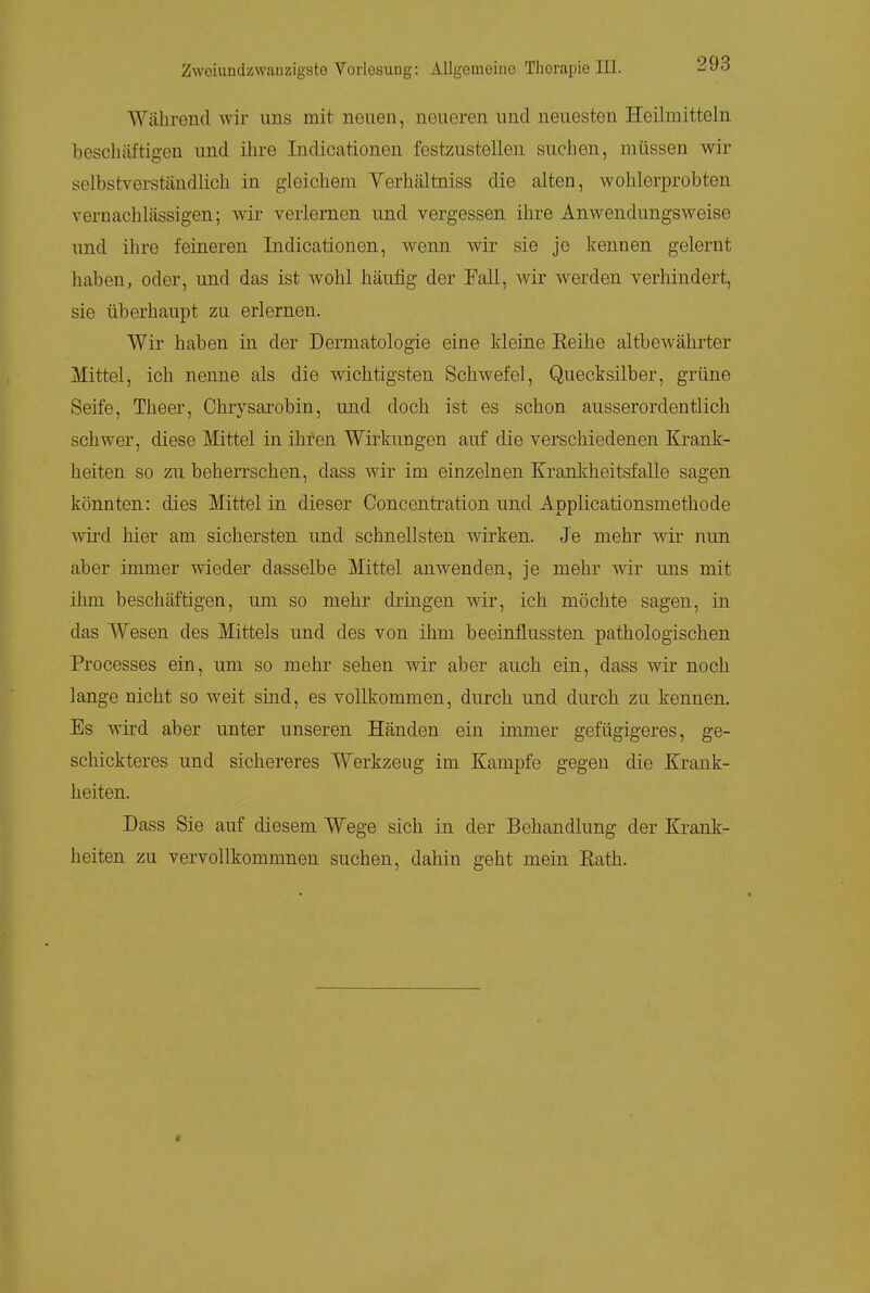 Während wir ims mit neuen, neueren und neuesten Heilmitteln beschtiftigen und ihre Indicationen festzustellen suchen, müssen wir selbstverständlich in gleichem Yerhältniss die alten, wohlerprobten vernachlässigen; wir verlernen und vergessen ihre Anwendungsweise und ihre feineren Indicationen, wenn wir sie je kennen gelernt haben, oder, und das ist wohl häufig der Fall, wir werden verhindert, sie überhaupt zu erlernen. Wir haben in der Dermatologie eine kleine Eeihe altbewährter Mittel, ich nenne als die wichtigsten Schwefel, Quecksilber, grüne Seife, Theer, Chrysarobin, und doch ist es schon ausserordentlich schwer, diese Mittel in ihren Wirkungen auf die verschiedenen Krank- heiten so zu beherrschen, dass wir im einzelnen Krankheitsfälle sagen könnten: dies Mittel in dieser Concentration und Applicationsmethode wird hier am sichersten und schnellsten wirken. Je mehr wir nun aber immer wieder dasselbe Mittel anwenden, je mehr wir uns mit ihm beschäftigen, um so mehr dringen wir, ich möchte sagen, in das Wesen des Mittels und des von ihm beeinflussten pathologischen Processes ein, um so mehi* sehen wir aber auch ein, dass wir noch lange nicht so weit sind, es vollkommen, durch und durch zu kennen. Es wird aber unter unseren Händen ein immer gefügigeres, ge- schickteres und sichereres Werkzeug im Kampfe gegen die Krank- heiten. Dass Sie auf diesem Wege sich in der Behandlung der Krank- heiten zu vervollkommnen suchen, dahin geht mein Eath.