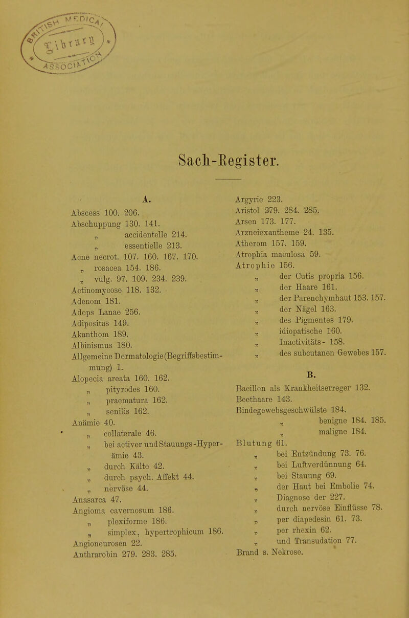 Sacli-Eegister. A. Abscess 100. 206. AbschuppuDg 130. 141. „ accidentelle 214. „ essentielle 213. Acne necrot. 107. 160. 167. 170. „ rosacea 154. 186. „ vulg. 97. 109. 234. 239. Actinomycose 118. 132. Adenom 181. Adeps Lanae 256. Adipositas 149. Akanthom 189. Albinismus 180. Allgemeine Dermatologie(Begriffsbestim- mung) 1. Alopecia areata 160. 162. „ pityrodes 160. „ praematura 162. „ senilis 162. Anämie 40. „ collaterale 46. „ bei activer und Stauungs -Hyper- ämie 43. „ durch Kälte 42. „ dui'cb psych. Affekt 44. „ nervöse 44. Anasarca 47. Angioma cavernosum 186. „ plexiforme 186. „ Simplex, hypertrophicum 186. Angioneurosen 22. Anthrarobin 279. 283. 285. Argyrie 223. Aristol 379. 284. 285. Arsen 173. 177. Arzneiexantheme 24. 185. Atherom 157. 159. Atrophia maculosa 59. Atrophie 156. „ der Cutis propria 156. „ der Haare 161. „ der Parenchymhaut 153.157. „ der Nägel 163. „ des Pigmentes 179. „ idiopatische 160. „ Inactivitäts - 158. „ des subcutanen Gewebes 157. B. Bacillen als Krankheitserreger 132. Beethaare 143. Bindegewebsgeschwülste 184. benigne 184. 185. „ maligne 184. Blutung 61. „ bei Entzündung 73. 76. „ bei Luftverdünnuug 64. „ bei Stauung 69. „ der Haut bei Embolie 74. „ Diagnose der 227. „ durch nervöse Einflüsse 78. „ per diapedesin 61. 78. „ per rhexin 62. „ und Transudation 77. Brand s. Nekrose.