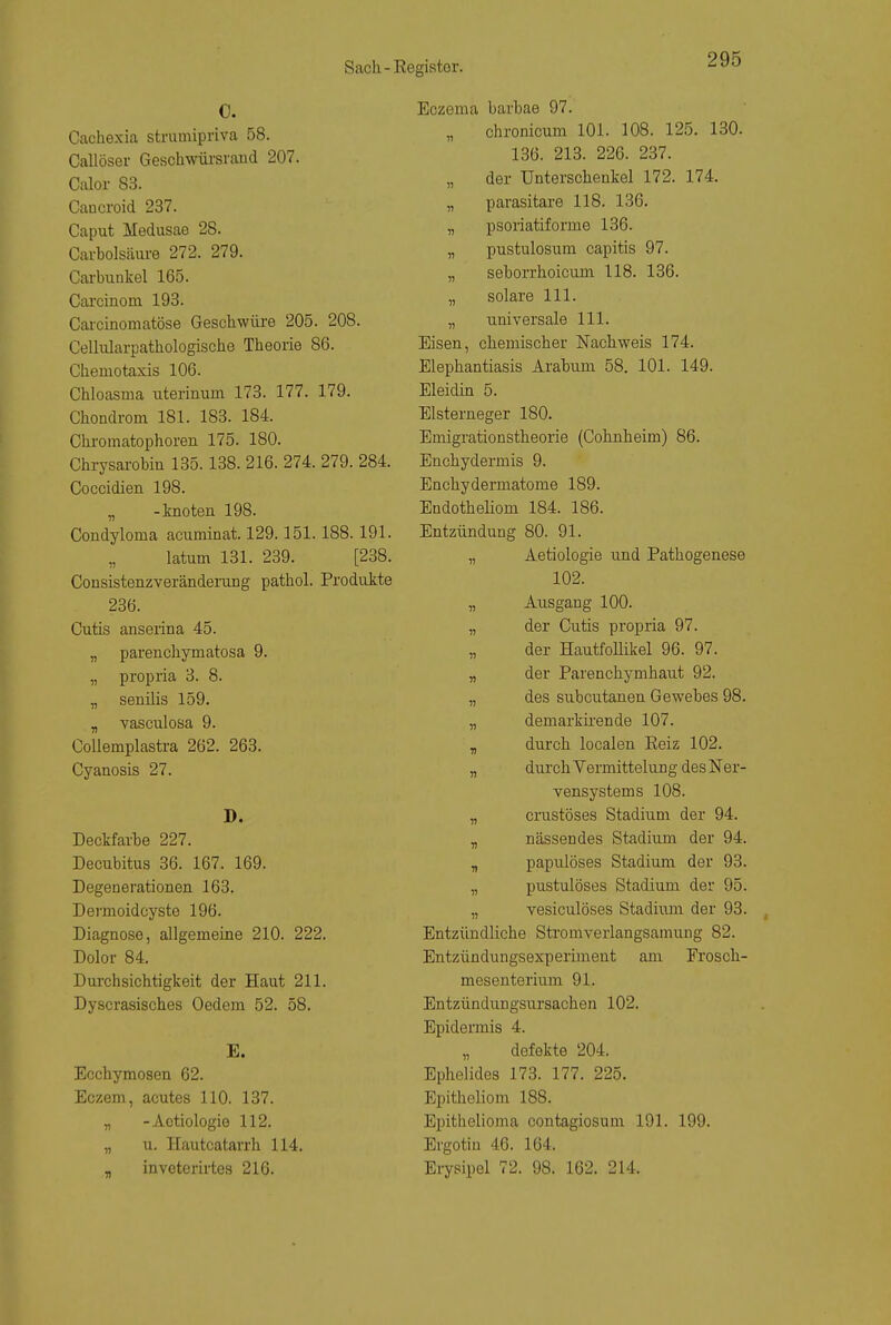 C. Cachexia strumipriva 58. Callöser Geschwüi'srand 207. Ctdor 8.3. Caucroid 237. Caput Medusae 28. Carbolsäiu-e 272. 279. Carbunkel 165. Carcinom 193. Caicinomatöse Geschwüre 205. 208. Cellularpathologische Theorie 86. Chemotaxis 106. Chloasma uterinum 173. 177. 179. Chondrom 181. 183. 184. Chromatophoren 175. 180. Chrysarobin 135.138. 216. 274. 279. 284. Coccidien 198. „ -knoten 198. Condyloma acuminat. 129.151.188.191. „ latum 131. 239. [238. Consistenzveränderung pathol. Produkte 236. Cutis anserina 45. „ parenchymatosa 9. „ propria 3. 8. „ senüis 159. „ vasculosa 9. CoUemplastra 262. 263. Cyanosis 27. D. Deckfarhe 227. Decubitus 36. 167. 169. Degenerationen 163. Dermoidcyste 196. Diagnose, allgemeine 210. 222. Dolor 84. Durchsichtigkeit der Haut 211. Dyscrasisches Oedem 52. 58. E. Ecchymosen 62. Eczem, acutes 110. 137. „ -Aetiologie 112. „ u. Hautcatarrh 114. _ invcterirtes 216. Eczema barbae 97. „ chronicum 101. 108. 125. 130. 136. 213. 226. 237. „ der Unterschenkel 172. 174. „ parasitäre 118. 136. „ psoriatiforme 136. „ pustulosum capitis 97. „ seborrhoicum 118. 136. „ solare III. „ universale III. Eisen, chemischer Nachweis 174. Elephantiasis Arahum 58. 101. 149. Eleidin 5. Elsterneger 180. Emigrationstheorie (Cohnheim) 86. Enchydermis 9. Enchydermatome 189. Endotheliom 184. 186. Entzündung 80. 91. „ Aetiologie und Pathogenese 102. „ Ausgang 100. „ der Cutis propria 97. der Hautfollikel 96. 97. „ der Parenchymhaut 92. „ des subcutanen Gewebes 98. „ demarkirende 107. „ durch localen Eeiz 102. „ durch Vermittelung des Ner- vensystems 108. „ crustöses Stadium der 94. „ nässendes Stadium der 94. „ papulöses Stadium der 93. „ pustulöses Stadium der 95. „ vesiculöses Stadium der 93. Entzündliche Stromverlangsamung 82. Entzündungsexperiment am Erosch- mesenterium 91. Entzündungsursachen 102. Epidermis 4. defekte 204. Ephelides 173. 177. 225. Epitheliom 188. Epithelioma contagiosum 191. 199. Ergotin 46. 164. Eiysipel 72. 98. 162. 214.