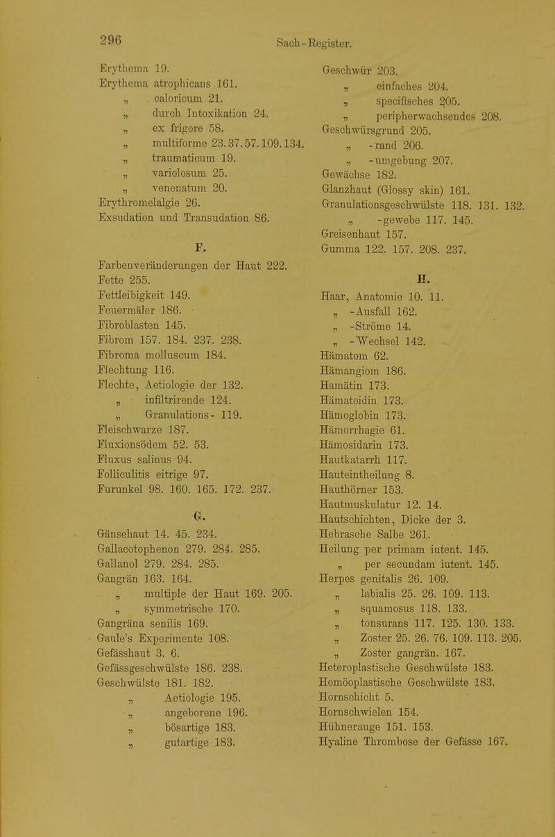Erythema 19. Erj'tlicma atrophicans 161. „ caloriciim 21. „ durch Intoxikation 24. „ ex frigore 58. „ multiforme 23.37.57.109.134. „ träum aticum 19. „ variolosum 25. „ yenenatum 20. Erythroiiielalgie 26. Exsudation und Transudation 86. F. Farbenveränderangen der Haut 222. Fette 255. Fettleibigkeit 149. Feuermäler 186. Fibroblasten 145. Fibrom 157. 184. 287. 238. Fibroma moUusciim 184. Flechtung 116. Flechte, Aetiologie der 132. y, infiltrirende 124. „ Granulations- 119. Fleischwarze 187. Fluxionsödem 52. 53. Fluxiis salinus 94. Folliculitis eitrige 97. Furunkel 98. 160. 165. 172. 237. G. Gänsehaut 14. 45. 234. Gallacotophenon 279. 284. 285. Gallanol 279. 284. 285. Gangrän 163. 164. „ multiple der Haut 169. 205. „ symmetrische 170. Gangräna senilis 169. Gaule's Experimente 108. Gefässhau^t 3. 6. Gefässgesckwülste 186. 238. Geschwülste 181. 182. „ Aetiologie 195. „ angeborene 196. „ bösartige 183. y, gutartige 183. Geschwür 203. „ einfaches 204. „ specifisches 205. „ peripherwachsendos 208. Geschwürsgrund 205. „ -rand 206. „ -iimgebung 207. Gewächse 182. Glanzhaut (Glossy skin) 161. Granulationsgeschwülste 118. 131. 132. „ -gewebe 117. 145. Greisenhaut 157. Gumma 122. 157. 208. 237. H. Haar, Anatomie 10. 11. , -Ausfall 162. „ -Ströme 14. „ -Wechsel 142. Hämatom 62. Hämangiom 186. Hamätin 173. Hämatoidin 173. Hämoglobin 173. Hämorrhagie 61. Hämosidarin 173. Hautkatarrh 117. Hauteintheilung 8. Hauthörn er 153. Hautmuskulatur 12. 14. Hautschichten, Dicke der 3. Hebrasche Salbe 261. Heilung per prünam iutent. 145. „ per secundam iutent. 145. Herpes genitalis 26. 109. „ labiahs 25. 26. 109. 113. „ squamosus 118. 133. „ tonsurans 117. 125. 130. 133. Zoster 25. 26. 76. 109. 113. 205. „ Zoster gangrän. 167. Heteroplastische Geschwülste 183. Homöoplastische Geschwülste 183. Hornschicht 5. Hornschwielen 154. Hühnerauge 151. 153. Hyaline Thrombose der Gefdsse 167.