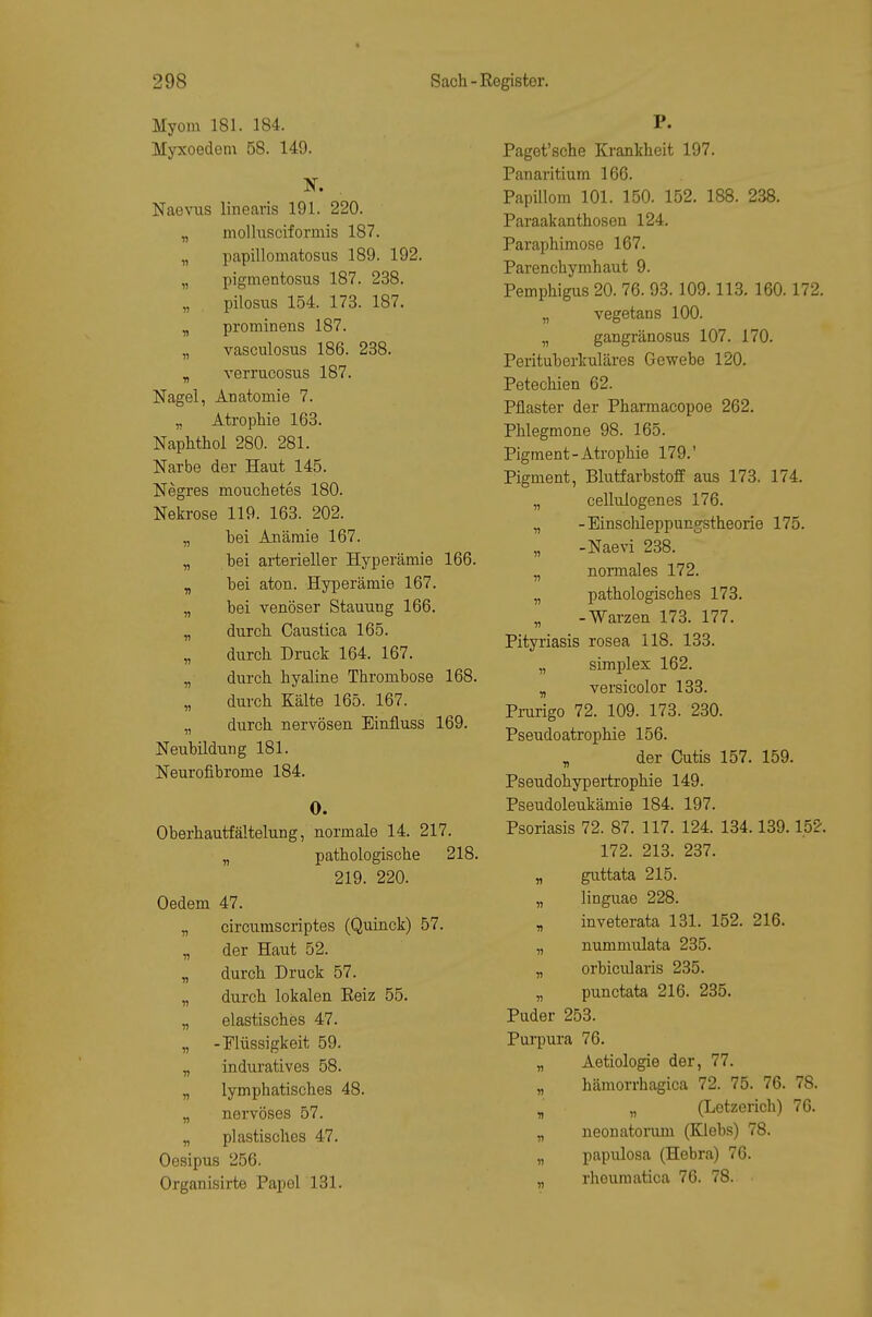 Myom 181. 184. Myxoedem 58. 149. Naevus linearis 191. 220. „ mollusciformis 187. „ papillomatosus 189. 192. „ pigmentosus 187. 238. pilosus 154. 173. 187. „ prominens 187. „ vasculosus 186. 238. y, verrucosus 187. Nagel, Anatomie 7. „ Atrophie 163. Naphthol 280. 281. Narbe der Haut 145. Negres mouchetes 180. Nekrose 119. 163. 202. „ bei Anämie 167. „ bei arterieller Hyperämie 166. „ bei aton. Hyperämie 167. „ bei venöser Stauung 166. „ durch. Caustica 165. „ durch Druck 164. 167. „ durch hyaline Thrombose 168. „ durch Kälte 165. 167. „ durch nervösen Einfluss 169. Neubildung 181. Neurofibrome 184. 0. Oberhautfältelung, normale 14. 217. „ pathologische 218. 219. 220. Oedem 47. „ circumscriptes (Quinck) 57. „ der Haut 52. „ durch Druck 57. „ durch lokalen Eeiz 55. „ elastisches 47. „ -Tlüssigkeit 59. „ induratives 58. „ lymphatisches 48. „ nervöses 57. „ plastisches 47. Oesipus 256. Organisirte Papel 131. P. Paget'sche Krankheit 197. Panaritium 166. Papillom 101. 150. 152. 188. 238. Paraakanthosen 124. Paraphimose 167. Parenchymhaut 9. Pemphigus 20. 76. 93.109.113. 160.172. „ vegetans 100. „ gangränosus 107. 170. Perituberkuläres Gewebe 120. Petechien 62. Pflaster der Pharmacopoe 262. Phlegmone 98. 165. Pigment-Atrophie 179.' Pigment, Blutfarbstoff aus 173. 174. „ cellulogenes 176. „ -Einschleppungstheorie 175. „ -Naevi 238. „ nomales 172. „ pathologisches 173. „ -Warzen 173. 177, Pityriasis rosea 118. 133. „ Simplex 162. „ versicolor 133. Prurigo 72. 109. 173. 230. Pseudoatrophie 156. „ der Cutis 157. 159. Pseudohypertrophie 149. Pseudoleukämie 184. 197. Psoriasis 72. 87. 117. 124. 134.139.152. 172. 213. 237. „ guttata 215. „ linguao 228. „ inveterata 131. 152. 216. „ nummulata 235. „ orbicularis 235. „ punctata 216. 235. Puder 253. Purpura 76. „ Aetiologie der, 77. „ hämorrhagica 72. 75. 76. 78. ^ „ (Letzerich) 76. „ neonatorum (Klebs) 78. „ papulosa (Hebra) 76. rlioumatica 76. 78.