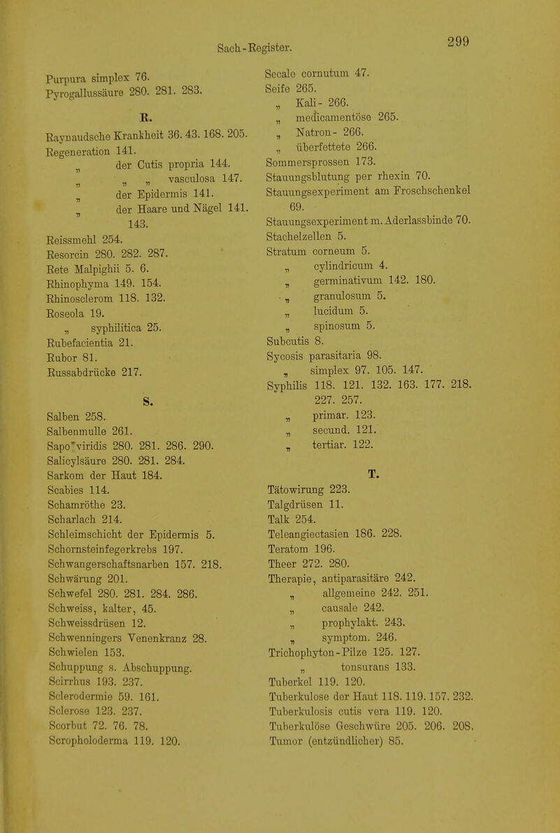Purpm-a simplex 76. Pyrogallussäure 280. 281. 283. R. Raynaudsche Kranilieit 36. 43.168. 205. Regeneration 141. der Cutis propria 144. vasciüosa 147. ^ der Epidermis 141. „ der Haare und Nägel 141. 143. Reissmehl 254. Resorcin 280. 282. 287. Rete Malpighii 5. 6. Rhinophyma 149. 154. Rhinosclerom 118. 132. Roseola 19. „ syphilitica 25. Ruhefacientia 21. Ruhor 81. Russabdrücke 217. S. Salben 258. Salbenmulle 261. Sapo^'iridis 280. 281. 286. 290. Salicylsänre 280. 281. 284. Sarkom der Haut 184. Scabies 114. Schamröthe 23. Scharlach 214. Schleimschicht der Epidennis 5. Schomsteinfegerkrebs 197. Schwangerschaftsnarben 157. 218. Schwärang 201. Schwefel 280. 281. 284. 286. Schweiss, kalter, 45. Schweissdrüsen 12. Schwenningers Venenkranz 28. Schwielen 153. Schuppung s. Abschuppung. Scirrhus 193. 237. Sclerodermie 59. 161. Sclerose 123. 237. Scorbut 72. 76. 78. Scropholoderma 119. 120. Seeale cornutum 47. Seife 265. „ Kali- 266. „ mecticamentöse 265. „ Natron- 266. „ überfettete 266. Sommersprossen 173. Stauungsblutung per rhexin 70. Stauungsexperiment am Froschschenkel 69. Stauungsexperiment m. Aderlassbinde 70. Stacheizellen 5. Stratum corneum 5. „ cylindricnm 4. „ germinativum 142. 180. ■ „ granulosum 5. „ lucidum 5. „ spinosum 5. Subcutis 8. Sycosis parasitaria 98. , Simplex 97. 105. 147. SyphiHs 118. 121. 132. 163. 177. 218. 227. 257. „ primär. 123. „ secund. 121. „ tertiär. 122. T. Tätowirung 223. Talgdrüsen 11. Talk 254. Teleangiectasien 186. 228. Teratom 196. Theer 272. 280. Therapie, antiparasitäre 242. „ allgemeine 242. 251. „ causale 242. „ prophylakt. 243. „ Symptom. 246. Trichophyton-Pilze 125. 127. „ tonsurans 133. Tuberkel 119. 120. Tuberkulose der Haut 118.119.157. 232. Tuberkulosis cutis vera 119. 120. Tuberkulöse Geschwüre 205. 206. 208. Tumor (entzündlicher) 85.