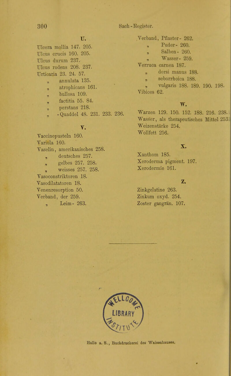 U. ülcera mollia 147. 205. Ulcus cracis 160. 205. Ulcus durum 237. Ulcus rodens 208. 237. Urticaria 23. 24. 57. „ annulata 135. „ atrophicans 161. „ bullosa 109. „ factitia 55. 84. „ perstans 218. „ -Quaddel 48. 231. 233. 236. T. Vaccinepusteln 160. Variola 160. Yaselin, amerikanisclies 258. „ deutsches 257. , gelbes 257. 258. „ weisses 257. 258. Yasoconstriktoren 18. Vasodilatatoren 18. Venenresoi-ption 50. Yerband, der 259. - Leim- 263. Yerband, Pflaster- 262. , Puder- 260. y, Salben- 2b0. „ Wasser- 259. Yerruca carnea 187. „ dorsi manus 188. „ seborrhoica 188. y, vulgaris 188. 189. 190. 198. Yibices 62. W. Warzen 129. 150. 152. 188. 216. 238. Wasser, als therapeutisches Mittel 253. Weizen stärke 254. Wollfett 256. X. Xanthom 185. Xeroderma pigment. 197. Xerodermie 161. Z. Zinkgelatine 263. Zinkum oxyd. 254. Zoster gangrän. 107. r Halle a. S., Buchdrnckeroi dos Waisenhausas.