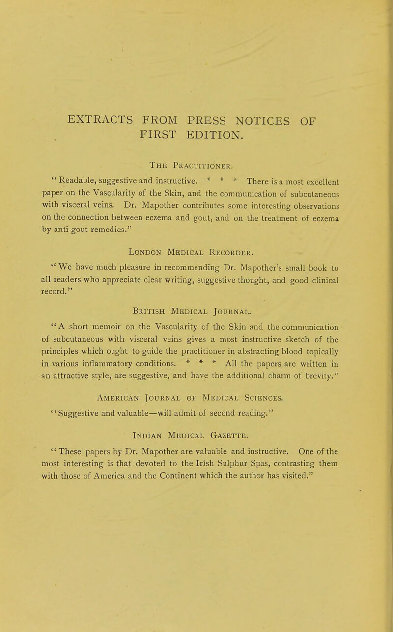 EXTRACTS FROM PRESS NOTICES OF FIRST EDITION. The Practitioner.  Readable, suggestive and instructive. * * * There is a most excellent paper on the Vascularity of the Skin, and the communication of subcutaneous with visceral veins. Dr. Mapother contributes some interesting observations on the connection between eczema and gout, and on the treatment of eczema by anti-gout remedies. London Medical Recorder.  We have much pleasure in recommending Dr. Mapother's small book to all readers who appreciate clear writing, suggestive thought, and good clinical record. British Medical Journal. A short memoir on the Vascularity of the Skin and the communication of subcutaneous with visceral veins gives a most instructive sketch of the principles which ought to guide the practitioner in abstracting blood topically in various inflammatory conditions. * * * All the papers are written in an attractive style, are suggestive, and have the additional charm of brevity. American Journal of Medical Sciences. Suggestive and valuable—will admit of second reading. Indian Medical Gazette.  These papers by Dr. Mapother are valuable and instructive. One of the most interesting is that devoted to the Irish Sulphur Spas, contrasting them with those of America and the Continent which the author has visited.