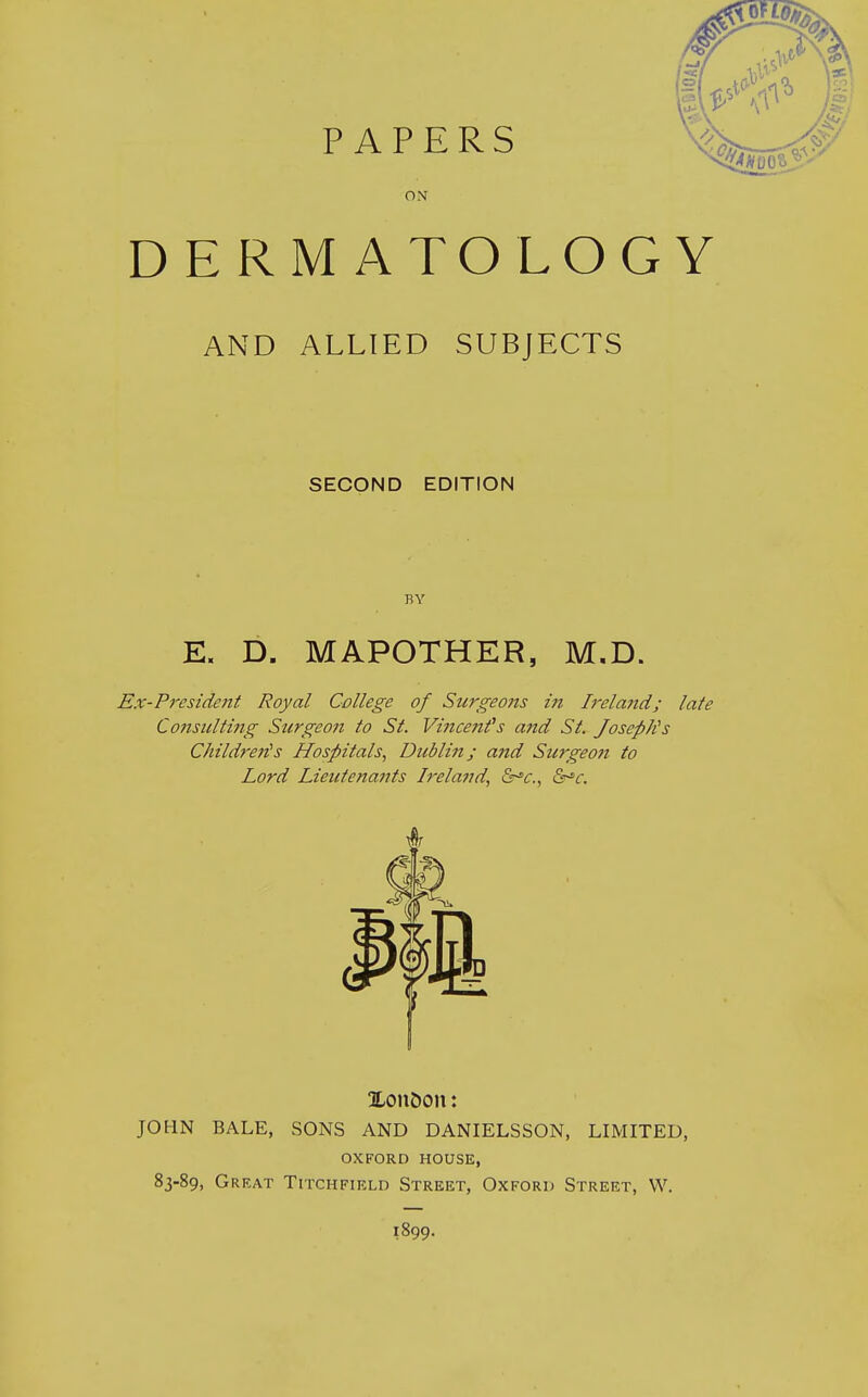 PAPERS ON DERMATOLOGY AND ALLIED SUBJECTS SECOND EDITION E. D. MAPOTHER, M.D. Ex-President Royal College of Surgeo?is in I7'elci7id; late Consulting Surgeon to St. Vincenfs a?id St. JosepJCs Children!s Hospitals, Dublin; and Surgeon to Lord Lieutenants Ireland, &c., XonDcm: JOHN BALE, SONS AND DANIELSSON, LIMITED, OXFORD HOUSE, 83-89, Great Titchfield Street, Oxford Street, W. 1899.