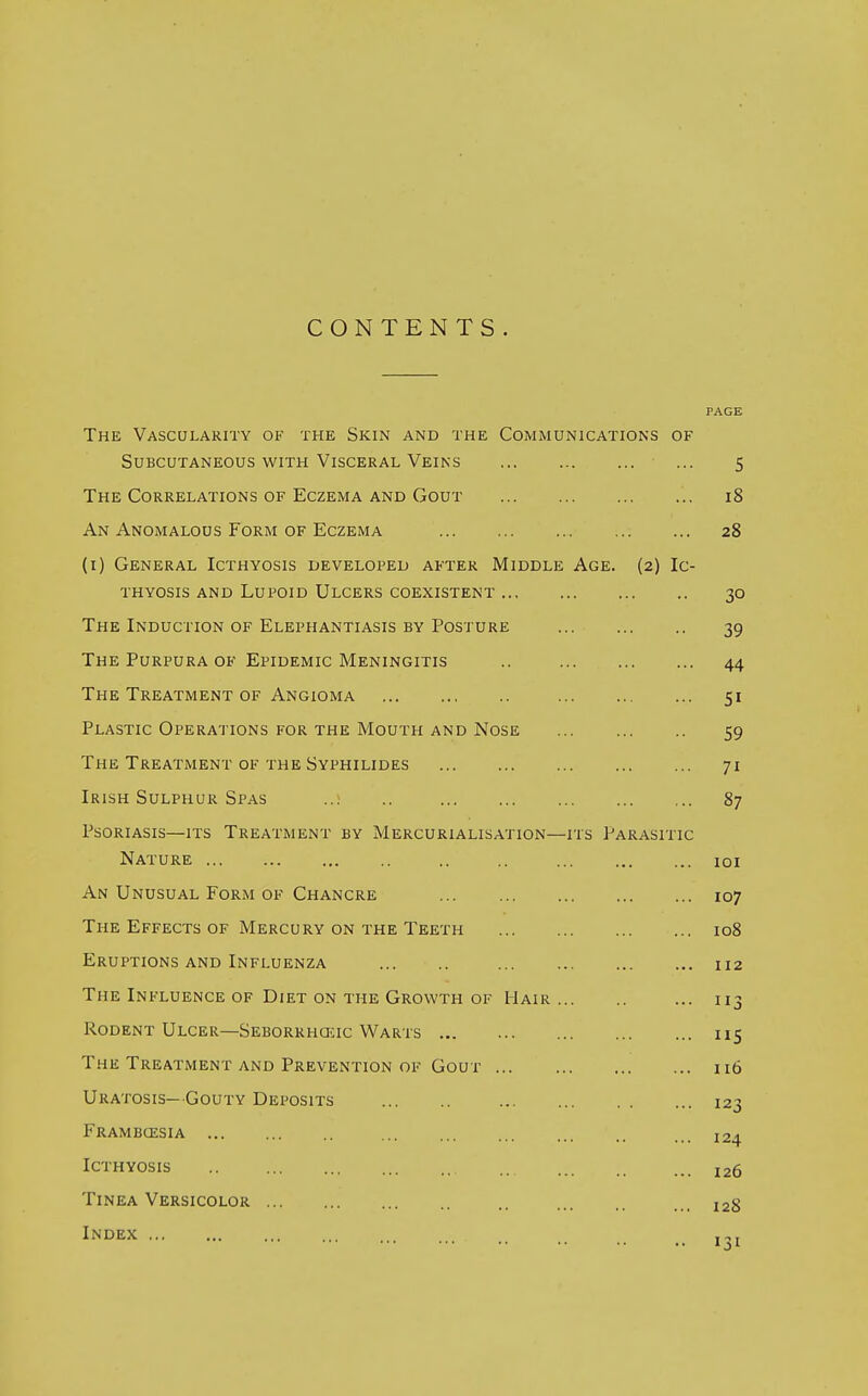 CONTENTS. PAGE The Vascularity of the Skin and the Communications of Subcutaneous with Visceral Veins ... 5 The Correlations of Eczema and Gout 18 An Anomalous Form of Eczema 28 (1) General Icthyosis developed after Middle Age. (2) Ic- thyosis and Lupoid Ulcers coexistent 30 The Induction of Elephantiasis by Posture 39 The Purpura of Epidemic Meningitis .. 44 The Treatment of Angioma 51 Plastic Operations for the Mouth and Nose 59 The Treatment of the Syphilides 71 Irish Sulphur Spas ..! .. 87 Psoriasis—its Treatment by Mercurialisation—its Parasitic Nature .. .. 101 An Unusual Form of Chancre 107 The Effects of Mercury on the Teeth 108 Eruptions and Influenza 112 The Influence of Diet on the Growth of Hair ... 113 Rodent Ulcer—Seborrheic Warts 115 The Treatment and Prevention of Gout 116 Uratosis- Gouty Deposits 123 Frambcesia ... l2. Icthyosis .. ... l2(, Tinea Versicolor .. ... 12g Index