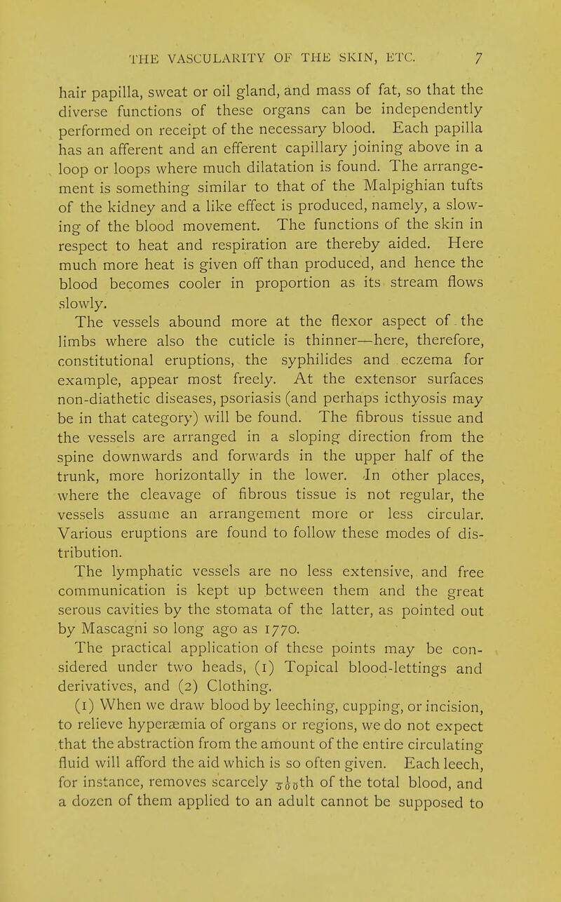 hair papilla, sweat or oil gland, and mass of fat, so that the diverse functions of these organs can be independently performed on receipt of the necessary blood. Each papilla has an afferent and an efferent capillary joining above in a loop or loops where much dilatation is found. The arrange- ment is something similar to that of the Malpighian tufts of the kidney and a like effect is produced, namely, a slow- ing- of the blood movement. The functions of the skin in respect to heat and respiration are thereby aided. Here much more heat is given off than produced, and hence the blood becomes cooler in proportion as its stream flows slowly. The vessels abound more at the flexor aspect of the limbs where also the cuticle is thinner—here, therefore, constitutional eruptions, the syphilides and eczema for example, appear most freely. At the extensor surfaces non-diathetic diseases, psoriasis (and perhaps icthyosis may be in that category) will be found. The fibrous tissue and the vessels are arranged in a sloping direction from the spine downwards and forwards in the upper half of the trunk, more horizontally in the lower. In other places, where the cleavage of fibrous tissue is not regular, the vessels assume an arrangement more or less circular. Various eruptions are found to follow these modes of dis- tribution. The lymphatic vessels are no less extensive, and free communication is kept up between them and the great serous cavities by the stomata of the latter, as pointed out by Mascagni so long ago as 1770. The practical application of these points may be con- sidered under two heads, (1) Topical blood-lettings and derivatives, and (2) Clothing. (1) When we draw blood by leeching, cupping, or incision, to relieve hyperaemia of organs or regions, we do not expect that the abstraction from the amount of the entire circulating o fluid will afford the aid which is so often given. Each leech, for instance, removes scarcely so-gth of the total blood, and a dozen of them applied to an adult cannot be supposed to