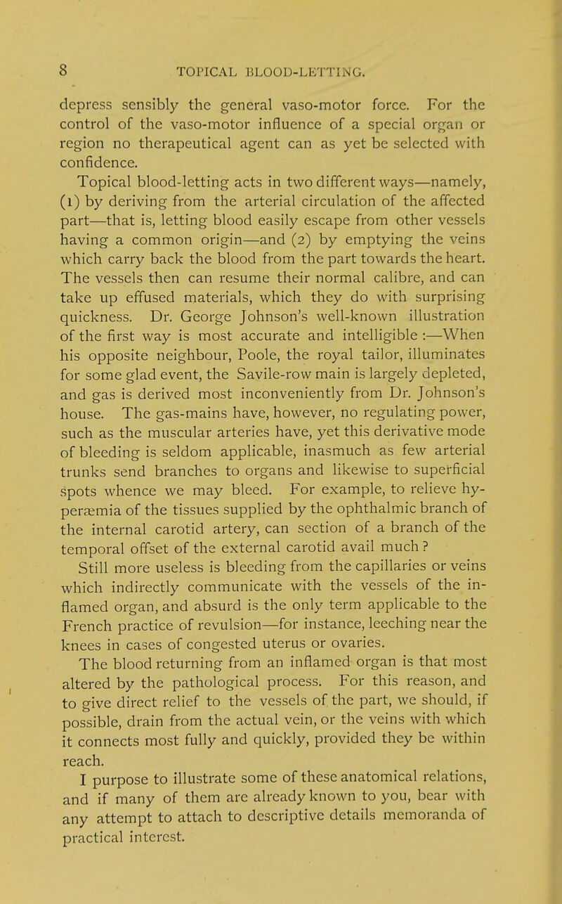 depress sensibly the general vaso-motor force. For the control of the vaso-motor influence of a special organ or region no therapeutical agent can as yet be selected with confidence. Topical blood-letting acts in two different ways—namely, (l) by deriving from the arterial circulation of the affected part—that is, letting blood easily escape from other vessels having a common origin—and (2) by emptying the veins which carry back the blood from the part towards the heart. The vessels then can resume their normal calibre, and can take up effused materials, which they do with surprising quickness. Dr. George Johnson's well-known illustration of the first way is most accurate and intelligible :—When his opposite neighbour, Poole, the royal tailor, illuminates for some glad event, the Savile-row main is largely depleted, and gas is derived most inconveniently from Dr. Johnson's house. The gas-mains have, however, no regulating power, such as the muscular arteries have, yet this derivative mode of bleeding is seldom applicable, inasmuch as few arterial trunks send branches to organs and likewise to superficial spots whence we may bleed. For example, to relieve hy- peremia of the tissues supplied by the ophthalmic branch of the internal carotid artery, can section of a branch of the temporal offset of the external carotid avail much ? Still more useless is bleeding from the capillaries or veins which indirectly communicate with the vessels of the in- flamed organ, and absurd is the only term applicable to the French practice of revulsion—for instance, leeching near the knees in cases of congested uterus or ovaries. The blood returning from an inflamed organ is that most altered by the pathological process. For this reason, and to give direct relief to the vessels of the part, we should, if possible, drain from the actual vein, or the veins with which it connects most fully and quickly, provided they be within reach. I purpose to illustrate some of these anatomical relations, and if many of them are already known to you, bear with any attempt to attach to descriptive details memoranda of practical interest.