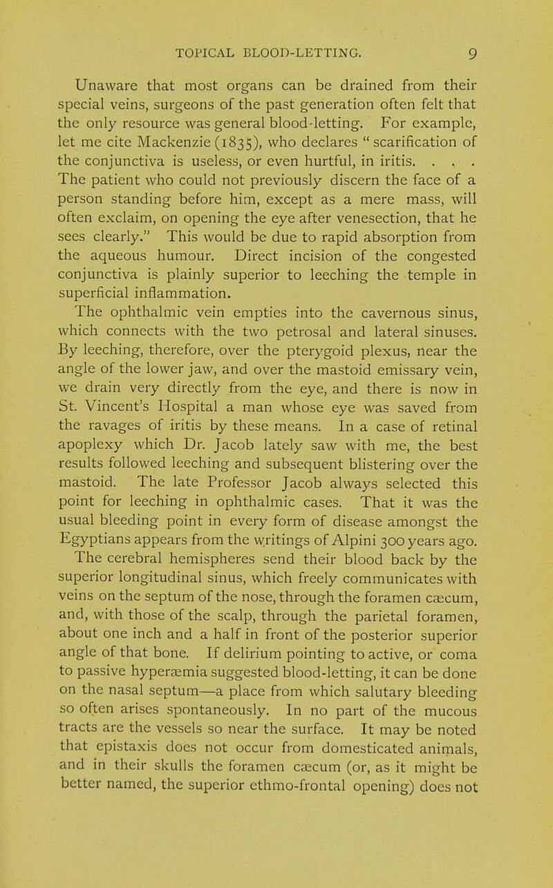 Unaware that most organs can be drained from their special veins, surgeons of the past generation often felt that the only resource was general blood-letting. For example, let me cite Mackenzie (1835), who declares scarification of the conjunctiva is useless, or even hurtful, in iritis. . . . The patient who could not previously discern the face of a person standing before him, except as a mere mass, will often exclaim, on opening the eye after venesection, that he sees clearly. This would be due to rapid absorption from the aqueous humour. Direct incision of the congested conjunctiva is plainly superior to leeching the temple in superficial inflammation. The ophthalmic vein empties into the cavernous sinus, which connects with the two petrosal and lateral sinuses. By leeching, therefore, over the pterygoid plexus, near the angle of the lower jaw, and over the mastoid emissary vein, we drain very directly from the eye, and there is now in St. Vincent's Hospital a man whose eye was saved from the ravages of iritis by these means. In a case of retinal apoplexy which Dr. Jacob lately saw with me, the best results followed leeching and subsequent blistering over the mastoid. The late Professor Jacob always selected this point for leeching in ophthalmic cases. That it was the usual bleeding point in every form of disease amongst the Egyptians appears from the writings of Alpini 300 years ago. The cerebral hemispheres send their blood back by the superior longitudinal sinus, which freely communicates with veins on the septum of the nose, through the foramen caecum, and, with those of the scalp, through the parietal foramen, about one inch and a half in front of the posterior superior angle of that bone. If delirium pointing to active, or coma to passive hyperemia suggested blood-letting, it can be done on the nasal septum—a place from which salutary bleeding so often arises spontaneously. In no part of the mucous tracts are the vessels so near the surface. It may be noted that epistaxis does not occur from domesticated animals, and in their skulls the foramen caecum (or, as it might be better named, the superior ethmo-frontal opening) does not