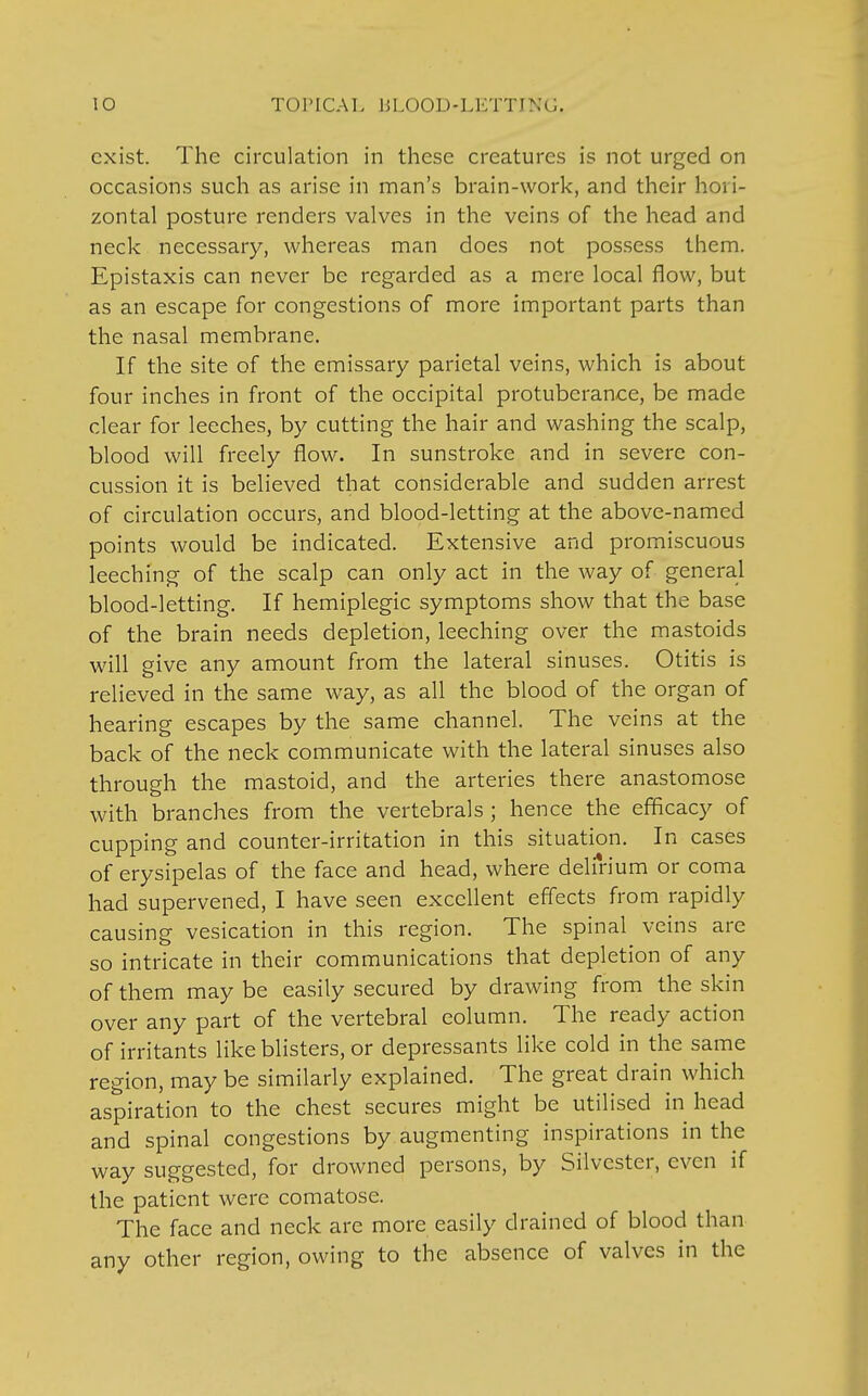 exist. The circulation in these creatures is not urged on occasions such as arise in man's brain-work, and their hori- zontal posture renders valves in the veins of the head and neck necessary, whereas man does not possess them. Epistaxis can never be regarded as a mere local flow, but as an escape for congestions of more important parts than the nasal membrane. If the site of the emissary parietal veins, which is about four inches in front of the occipital protuberance, be made clear for leeches, by cutting the hair and washing the scalp, blood will freely flow. In sunstroke and in severe con- cussion it is believed that considerable and sudden arrest of circulation occurs, and blood-letting at the above-named points would be indicated. Extensive and promiscuous leeching of the scalp can only act in the way of general blood-letting. If hemiplegic symptoms show that the base of the brain needs depletion, leeching over the mastoids will give any amount from the lateral sinuses. Otitis is relieved in the same way, as all the blood of the organ of hearing escapes by the same channel. The veins at the back of the neck communicate with the lateral sinuses also through the mastoid, and the arteries there anastomose with branches from the vertebrals ; hence the efficacy of cupping and counter-irritation in this situation. In cases of erysipelas of the face and head, where delirium or coma had supervened, I have seen excellent effects from rapidly causing vesication in this region. The spinal veins are so intricate in their communications that depletion of any of them may be easily secured by drawing from the skin over any part of the vertebral column. The ready action of irritants like blisters, or depressants like cold in the same region, may be similarly explained. The great drain which aspiration to the chest secures might be utilised in head and spinal congestions by augmenting inspirations in the way suggested, for drowned persons, by Silvester, even if the patient were comatose. The face and neck are more easily drained of blood than any other region, owing to the absence of valves in the