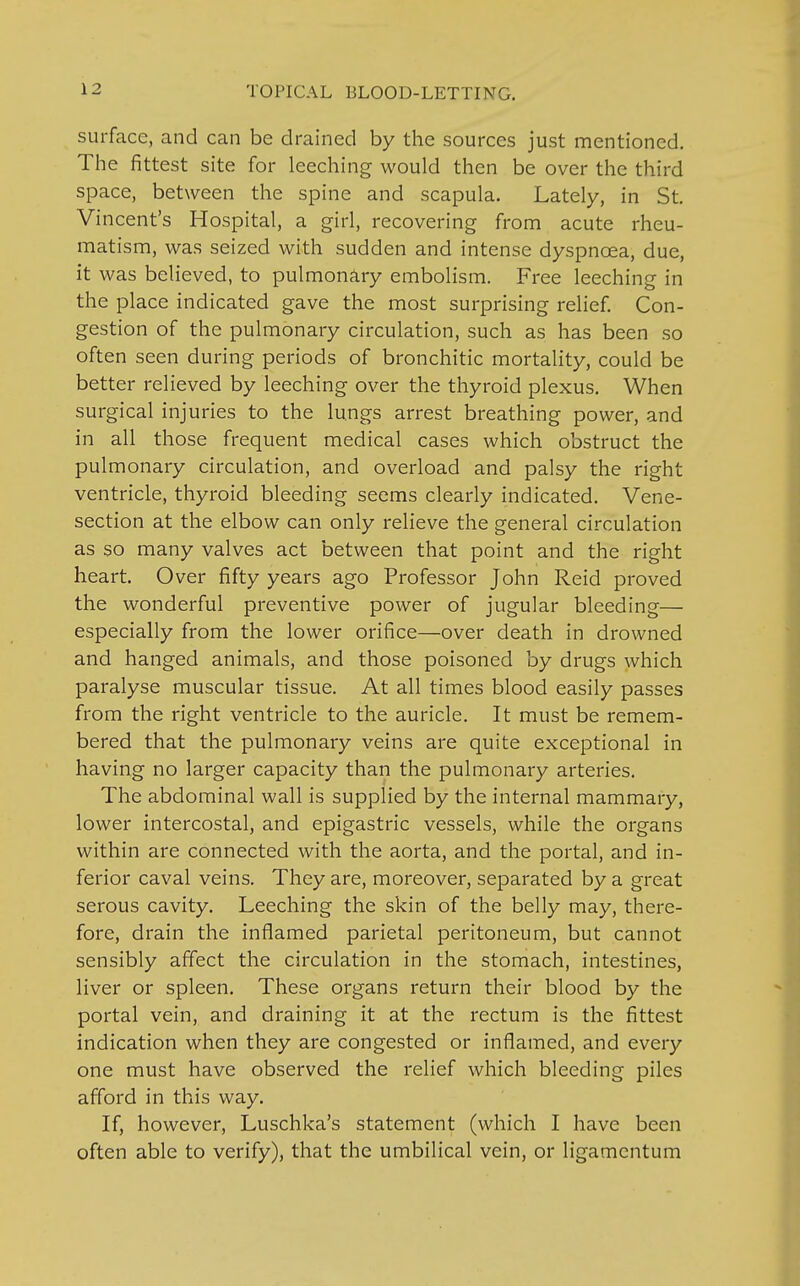 surface, and can be drained by the sources just mentioned. The fittest site for leeching would then be over the third space, between the spine and scapula. Lately, in St. Vincent's Hospital, a girl, recovering from acute rheu- matism, was seized with sudden and intense dyspnoea, due, it was believed, to pulmonary embolism. Free leeching in the place indicated gave the most surprising relief. Con- gestion of the pulmonary circulation, such as has been so often seen during periods of bronchitic mortality, could be better relieved by leeching over the thyroid plexus. When surgical injuries to the lungs arrest breathing power, and in all those frequent medical cases which obstruct the pulmonary circulation, and overload and palsy the right ventricle, thyroid bleeding seems clearly indicated. Vene- section at the elbow can only relieve the general circulation as so many valves act between that point and the right heart. Over fifty years ago Professor John Reid proved the wonderful preventive power of jugular bleeding— especially from the lower orifice—over death in drowned and hanged animals, and those poisoned by drugs which paralyse muscular tissue. At all times blood easily passes from the right ventricle to the auricle. It must be remem- bered that the pulmonary veins are quite exceptional in having no larger capacity than the pulmonary arteries. The abdominal wall is supplied by the internal mammary, lower intercostal, and epigastric vessels, while the organs within are connected with the aorta, and the portal, and in- ferior caval veins. They are, moreover, separated by a great serous cavity. Leeching the skin of the belly may, there- fore, drain the inflamed parietal peritoneum, but cannot sensibly affect the circulation in the stomach, intestines, liver or spleen. These organs return their blood by the portal vein, and draining it at the rectum is the fittest indication when they are congested or inflamed, and every one must have observed the relief which bleeding piles afford in this way. If, however, Luschka's statement (which I have been often able to verify), that the umbilical vein, or ligamcntum