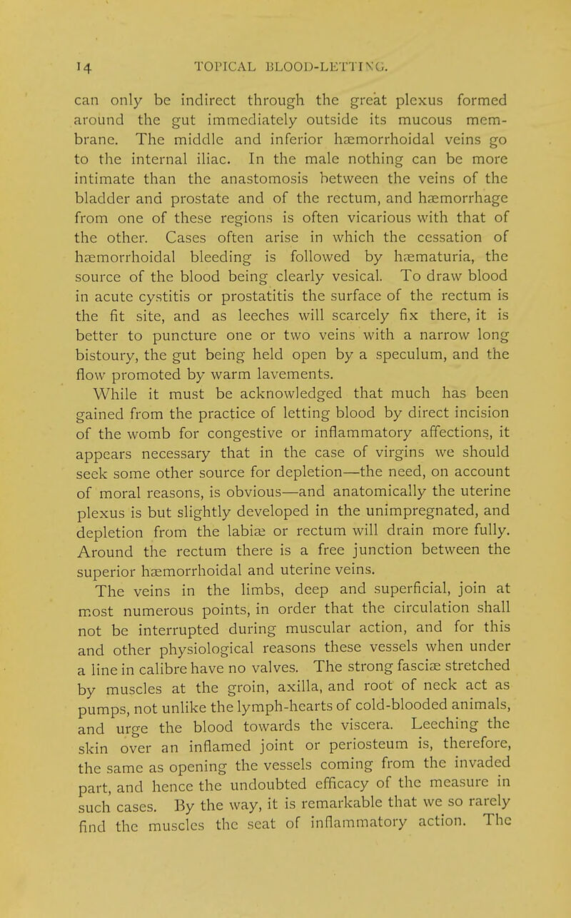 can only be indirect through the great plexus formed around the gut immediately outside its mucous mem- brane. The middle and inferior hsemorrhoidal veins go to the internal iliac. In the male nothing can be more intimate than the anastomosis between the veins of the bladder and prostate and of the rectum, and haemorrhage from one of these regions is often vicarious with that of the other. Cases often arise in which the cessation of hemorrhoidal bleeding is followed by hematuria, the source of the blood being clearly vesical. To draw blood in acute cystitis or prostatitis the surface of the rectum is the fit site, and as leeches will scarcely fix there, it is better to puncture one or two veins with a narrow long bistoury, the gut being held open by a speculum, and the flow promoted by warm lavements. While it must be acknowledged that much has been gained from the practice of letting blood by direct incision of the womb for congestive or inflammatory affections, it appears necessary that in the case of virgins we should seek some other source for depletion—the need, on account of moral reasons, is obvious—and anatomically the uterine plexus is but slightly developed in the unimpregnated, and depletion from the labise or rectum will drain more fully. Around the rectum there is a free junction between the superior hsemorrhoidal and uterine veins. The veins in the limbs, deep and superficial, join at most numerous points, in order that the circulation shall not be interrupted during muscular action, and for this and other physiological reasons these vessels when under a line in calibre have no valves. The strong fascise stretched by muscles at the groin, axilla, and root of neck act as pumps, not unlike the lymph-hearts of cold-blooded animals, and urge the blood towards the viscera. Leeching the skin over an inflamed joint or periosteum is, therefore, the same as opening the vessels coming from the invaded part, and hence the undoubted efficacy of the measure in such cases. By the way, it is remarkable that we so rarely find the muscles the scat of inflammatory action. The