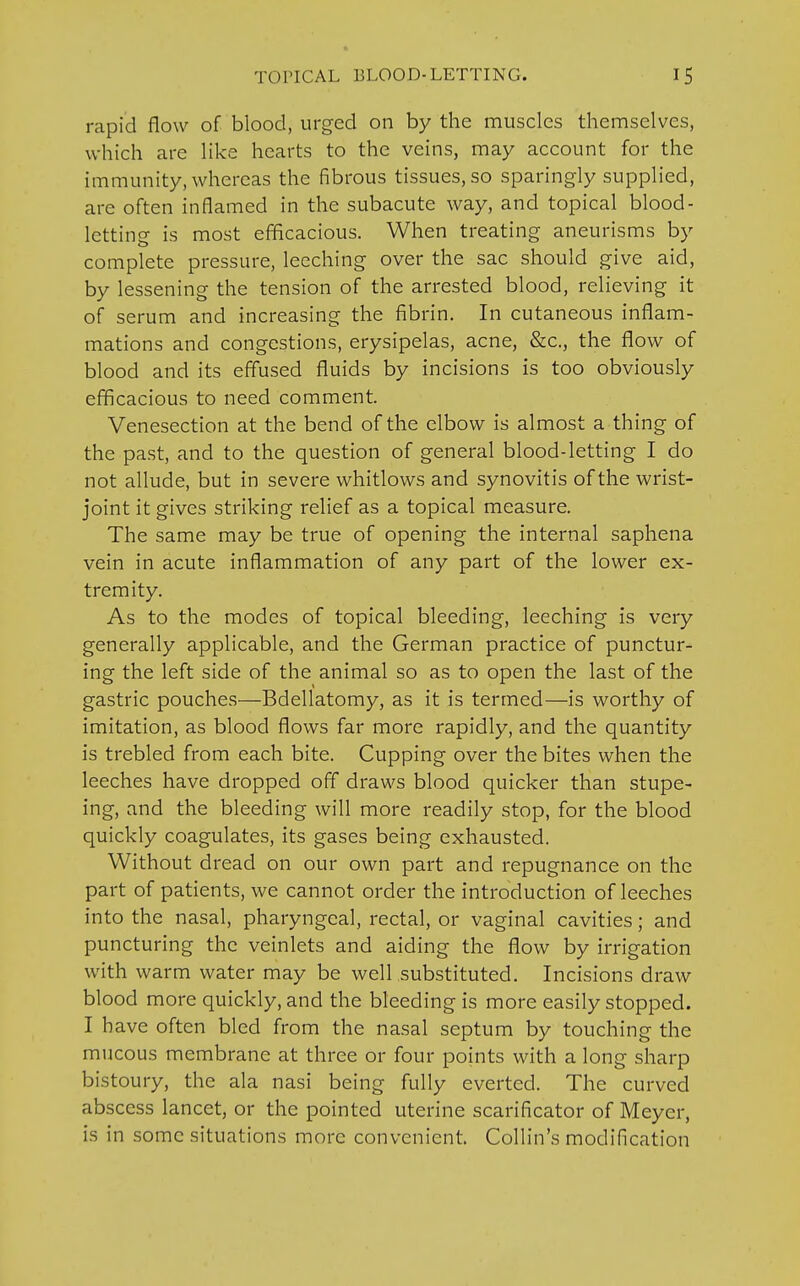 rapid flow of blood, urged on by the muscles themselves, which are like hearts to the veins, may account for the immunity, whereas the fibrous tissues, so sparingly supplied, are often inflamed in the subacute way, and topical blood- letting is most efficacious. When treating aneurisms by complete pressure, leeching over the sac should give aid, by lessening the tension of the arrested blood, relieving it of serum and increasing the fibrin. In cutaneous inflam- mations and congestions, erysipelas, acne, &c, the flow of blood and its effused fluids by incisions is too obviously efficacious to need comment. Venesection at the bend of the elbow is almost a thing of the past, and to the question of general blood-letting I do not allude, but in severe whitlows and synovitis of the wrist- joint it gives striking relief as a topical measure. The same may be true of opening the internal saphena vein in acute inflammation of any part of the lower ex- tremity. As to the modes of topical bleeding, leeching is very generally applicable, and the German practice of punctur- ing the left side of the animal so as to open the last of the gastric pouches—Bdellatomy, as it is termed—is worthy of imitation, as blood flows far more rapidly, and the quantity is trebled from each bite. Cupping over the bites when the leeches have dropped off draws blood quicker than stupe- ing, and the bleeding will more readily stop, for the blood quickly coagulates, its gases being exhausted. Without dread on our own part and repugnance on the part of patients, we cannot order the introduction of leeches into the nasal, pharyngeal, rectal, or vaginal cavities; and puncturing the veinlets and aiding the flow by irrigation with warm water may be well substituted. Incisions draw blood more quickly, and the bleeding is more easily stopped. I have often bled from the nasal septum by touching the mucous membrane at three or four points with a long sharp bistoury, the ala nasi being fully everted. The curved abscess lancet, or the pointed uterine scarificator of Meyer, is in some situations more convenient. Collin's modification