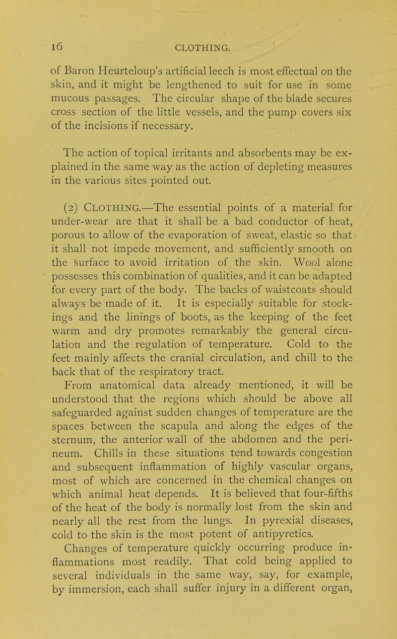 of Baron Heurteloup's artificial leech is most effectual on the skin, and it might be lengthened to suit for use in some mucous passages. The circular shape of the blade secures cross section of the little vessels, and the pump covers six of the incisions if necessary. The action of topical irritants and absorbents may be ex- plained in the same way as the action of depleting measures in the various sites pointed out. (2) Clothing.—The essential points of a material for under-wear are that it shall be a bad conductor of heat, porous to allow of the evaporation of sweat, elastic so that • it shall not impede movement, and sufficiently smooth on the surface to avoid irritation of the skin. Wool alone possesses this combination of qualities, and it can be adapted for every part of the body. The backs of waistcoats should always be made of it. It is especially suitable for stock- ings and the linings of boots, as the keeping of the feet warm and dry promotes remarkably the general circu- lation and the regulation of temperature. Cold to the feet mainly affects the cranial circulation, and chill to the back that of the respiratory tract. From anatomical data already mentioned, it will be understood that the regions which should be above all safeguarded against sudden changes of temperature are the spaces between the scapula and along the edges of the sternum, the anterior wall of the abdomen and the peri- neum. Chills in these situations tend towards congestion and subsequent inflammation of highly vascular organs, most of which are concerned in the chemical changes on which animal heat depends. It is believed that four-fifths of the heat of the body is normally lost from the skin and nearly all the rest from the lungs. In pyrexial diseases, cold to the skin is the most potent of antipyretics. Changes of temperature quickly occurring produce in- flammations most readily. That cold being applied to several individuals in the same way, say, for example, by immersion, each shall suffer injury in a different organ,