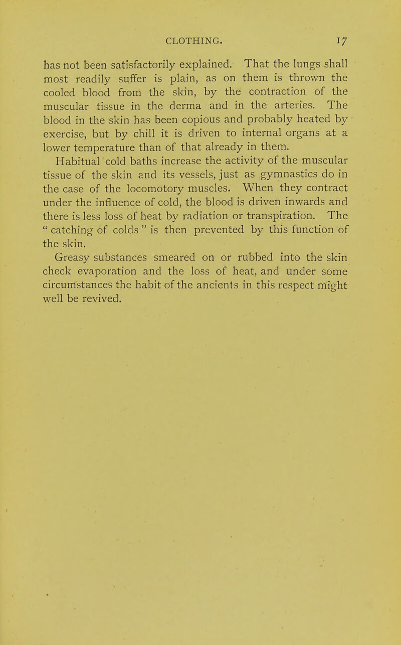 has not been satisfactorily explained. That the lungs shall most readily suffer is plain, as on them is thrown the cooled blood from the skin, by the contraction of the muscular tissue in the derma and in the arteries. The blood in the skin has been copious and probably heated by exercise, but by chill it is driven to internal organs at a lower temperature than of that already in them. Habitual cold baths increase the activity of the muscular tissue of the skin and its vessels, just as gymnastics do in the case of the locomotory muscles. When they contract under the influence of cold, the blood is driven inwards and there is less loss of heat by radiation or transpiration. The  catching of colds  is then prevented by this function of the skin. Greasy substances smeared on or rubbed into the skin check evaporation and the loss of heat, and under some circumstances the habit of the ancients in this respect might well be revived.