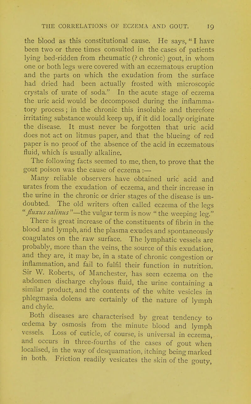 the blood as this constitutional cause. He says,  I have been two or three times consulted in the cases of patients lying bed-ridden from rheumatic (? chronic) gout, in whom one or both legs were covered with an eczematous eruption and the parts on which the exudation from the surface had dried had been actually frosted with microscopic crystals of urate of soda. In the acute stage of eczema the uric acid would be decomposed during the inflamma- tory process ; in the chronic this insoluble and therefore irritating substance would keep up, if it did locally originate the disease. It must never be forgotten that uric acid does not act on litmus paper, and that the blueing of red paper is no proof of the absence of the acid in eczematous fluid, which is usually alkaline. The following facts seemed to me, then, to prove that the gout poison was the cause of eczema :— Many reliable observers have obtained uric acid and urates from the exudation of eczema, and their increase in the urine in the chronic or drier stages of the disease is un- doubted. The old writers often called eczema of the lees  fluxussalinus—the vulgar term is now  the weeping leg. There is great increase of the constituents of fibrin in the blood and lymph, and the plasma exudes and spontaneously coagulates on the raw surface. The lymphatic vessels are probably, more than the veins, the source of this exudation, and they are, it may be, in a state of chronic congestion or inflammation, and fail to fulfil their function in nutrition. Sir W. Roberts, of Manchester, has seen eczema on the abdomen discharge chylous fluid, the urine containing a similar product, and the contents of the white vesicles in phlegmasia dolens are certainly of the nature of lymph and chyle. Both diseases arc characterised by great tendency to cedema by osmosis from the minute blood and lymph vessels. Loss of cuticle, of course, is universal in eczema, and occurs in three-fourths of the cases of gout when localised, in the way of desquamation, itching being marked in both. Friction readily vesicates the skin of the gouty,