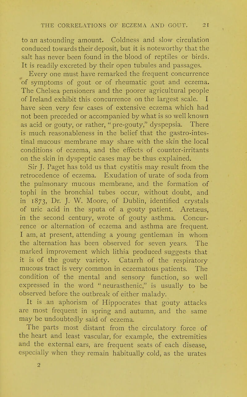 to an astounding amount. Coldness and slow circulation conduced towards their deposit, but it is noteworthy that the salt has never been found in the blood of reptiles or birds. It is readily excreted by their open tubules and passages. Every one must have remarked the frequent concurrence of symptoms of gout or of rheumatic gout and eczema. The Chelsea pensioners and the poorer agricultural people of Ireland exhibit this concurrence on the largest scale. I have seen very few cases of extensive eczema which had not been preceded or accompanied by what is so well known as acid or gouty, or rather,  pre-gouty, dyspepsia. There is much reasonableness in the belief that the gastrointes- tinal mucous membrane may share with the skin the local conditions of eczema, and the effects of counter-irritants on the skin in dyspeptic cases may be thus explained. Sir J. Paget has told us that cystitis may result from the retrocedence of eczema. Exudation of urate of soda from the pulmonary mucous membrane, and the formation of tophi in the bronchial tubes occur, without doubt, and in 1873, Dr. J. W. Moore, of Dublin, identified crystals of uric acid in the sputa of a gouty patient. Aretseus, in the second century, wrote of gouty asthma. Concur- rence or alternation of eczema and asthma are frequent. I am, at present, attending a young gentleman in whom the alternation has been observed for seven years. The marked improvement which lithia produced suggests that it is of the gouty variety. Catarrh of the respiratory mucous tract is very common in eczematous patients. The condition of the mental and sensory function, so well expressed in the word neurasthenic, is usually to be observed before the outbreak of either malady. It is an aphorism of Hippocrates that gouty attacks are most frequent in spring and autumn, and the same may be undoubtedly said of eczema. The parts most distant from the circulatory force of the heart and least vascular, for example, the extremities and the external ears, are frequent seats of each disease, especially when they remain habitually cold, as the urates 2