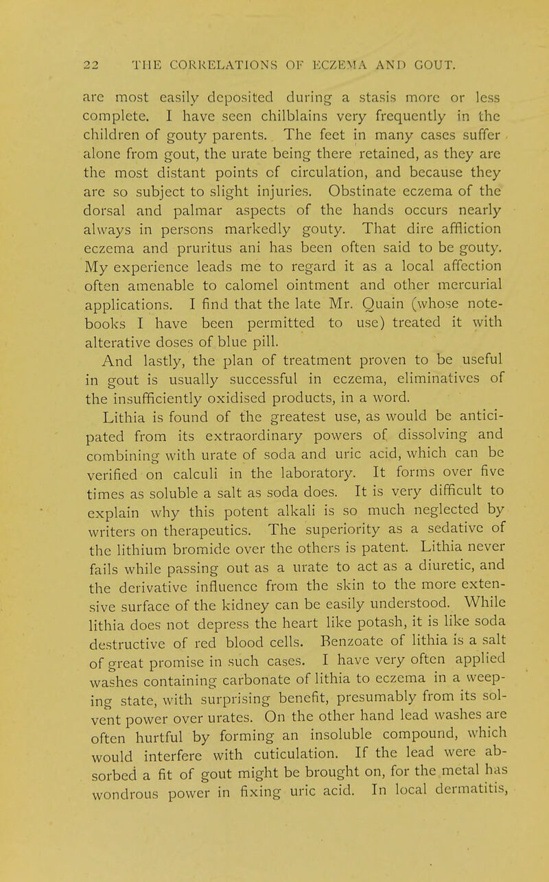 are most easily deposited during a stasis more or less complete. I have seen chilblains very frequently in the children of gouty parents. The feet in many cases suffer alone from gout, the urate being there retained, as they are the most distant points of circulation, and because they are so subject to slight injuries. Obstinate eczema of the dorsal and palmar aspects of the hands occurs nearly always in persons markedly gouty. That dire affliction eczema and pruritus ani has been often said to be gouty. My experience leads me to regard it as a local affection often amenable to calomel ointment and other mercurial applications. I find that the late Mr. Quain (whose note- books I have been permitted to use) treated it with alterative doses of blue pill. And lastly, the plan of treatment proven to be useful in gout is usually successful in eczema, eliminatives of the insufficiently oxidised products, in a word. Lithia is found of the greatest use, as would be antici- pated from its extraordinary powers of dissolving and combining with urate of soda and uric acid, which can be verified on calculi in the laboratory. It forms over five times as soluble a salt as soda does. It is very difficult to explain why this potent alkali is so much neglected by writers on therapeutics. The superiority as a sedative of the lithium bromide over the others is patent. Lithia never fails while passing out as a urate to act as a diuretic, and the derivative influence from the skin to the more exten- sive surface of the kidney can be easily understood. While lithia does not depress the heart like potash, it is like soda destructive of red blood cells. Benzoate of lithia is a salt of great promise in such cases. I have very often applied washes containing carbonate of lithia to eczema in a weep- ing state, with surprising benefit, presumably from its sol- vent power over urates. On the other hand lead washes are often hurtful by forming an insoluble compound, which would interfere with cuticulation. If the lead were ab- sorbed a fit of gout might be brought on, for the metal has wondrous power in fixing uric acid. In local dermatitis,