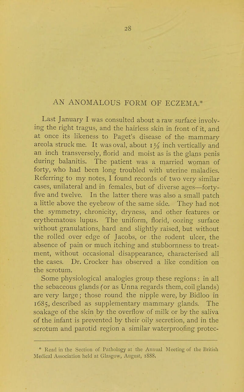 AN ANOMALOUS FORM OF ECZEMA.* Last January I was consulted about a raw surface involv- ing the right tragus, and the hairless skin in front of it, and at once its likeness to Paget's disease of the mammary areola struck me. It was oval, about I y2 inch vertically and an inch transversely, florid and moist as is the glans penis during balanitis. The patient was a married woman of forty, who had been long troubled with uterine maladies. Referring to my notes, I found records of two very similar cases, unilateral and in females, but of diverse ages—forty- five and twelve. In the latter there was also a small patch a little above the eyebrow of the same side. They had not the symmetry, chronicity, dryness, and other features or erythematous lupus. The uniform, florid, oozing surface without granulations, hard and slightly raised, but without the rolled over edge of Jacobs, or the rodent ulcer, the absence of pain or much itching and stubbornness to treat- ment, without occasional disappearance, characterised all the cases. Dr. Crocker has observed a like condition on the scrotum. Some physiological analogies group these regions : in all the sebaceous glands (or as Unna regards them, coil glands) are very large; those round the nipple were, by Bidloo in 1685, described as supplementary mammary glands. The soakage of the skin by the overflow of milk or by the saliva of the infant is prevented by their oily secretion, and in the scrotum and parotid region a similar waterproofing protec- * Read in the Section of Pathology at the Annual Meeting of the Jiritish Medical Association held at Glasgow, August, 1888.