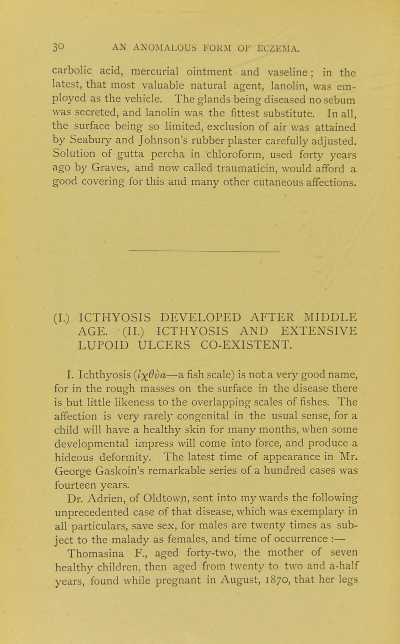 carbolic acid, mercurial ointment and vaseline; in the latest, that most valuable natural agent, lanolin, was cm- ployed as the vehicle. The glands being diseased no sebum was secreted, and lanolin was the fittest substitute. In all, the surface being so limited, exclusion of air v/as attained by Seabury and Johnson's rubber plaster carefully adjusted. Solution of gutta percha in chloroform, used forty years ago by Graves, and now called traumaticin, would afford a good covering for this and many other cutaneous affections. (I.) ICTHYOSIS DEVELOPED AFTER MIDDLE AGE. (II.) ICTHYOSIS AND EXTENSIVE LUPOID ULCERS CO-EXISTENT. I. Ichthyosis (l^Ova—a fish scale) is not a very good name, for in the rough masses on the surface in the disease there is but little likeness to the overlapping scales of fishes. The affection is very rarely congenital in the usual sense, for a child will have a healthy skin for many months, when some developmental impress will come into force, and produce a hideous deformity. The latest time of appearance in Mr. George Gaskoin's remarkable series of a hundred cases was fourteen years. Dr. Adrien, of Oldtown, sent into my wards the following unprecedented case of that disease, which was exemplary in all particulars, save sex, for males are twenty times as sub- ject to the malady as females, and time of occurrence :— Thomasina F., aged forty-two, the mother of seven healthy children, then aged from twenty to two and a-half years, found while pregnant in August, 1870, that her legs